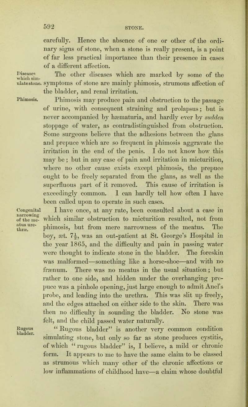 carefully. Hence the absence of one or other of the ordi- nary signs of stone, when a stone is really present, is a point of far less practical importance than their presence in cases of a different affection. Disease;! Tlle other diseases which are marked by some of the which sim- . # ulatestone, symptoms of stone are mainly phimosis, strumous affection of the bladder, and renal irritation. Phimosis. Phimosis may produce pain and obstruction to the passage of urine, with consequent straining and prolapsus; but is never accompanied by hajmaturia, and hardly ever by sudden stoppage of water, as contradistinguished from obstruction. Some surgeons believe that the adhesions between the glans and prepuce which are so frequent in phimosis aggravate the irritation in the end of the penis. I do not know how this may be ; but in any case of pain and irritation in micturition, where no other cause exists except phimosis, the prepuce ought to be freely separated from the glans, as well as the superfluous part of it removed. This cause of irritation is exceedingly common. 1 can hardly tell how often I have been called upon to operate in such cases. Congenital I have once, at any rate, been consulted about a case in of the nie° which similar obstruction to micturition resulted, not from thra;.Ure phimosis, but from mere narrowness of the meatus. The boy, sat. 7-J, was an out-patient at St. George's Hospital in the year 1865, and the difficulty and pain in passing water were thought to indicate stone in the bladder. The foreskin was malformed—something like a horse-shoe—and with no fhenum. There was no meatus in the usual situation; but rather to one side, and hidden under the overhanging pre- puce was a pinhole opening, just large enough to admit Anel's probe, and leading into the urethra. This was slit up freely, and the edges attached on either side to the skin. There was then no difficulty in sounding the bladder. No stone was felt, and the child passed water naturally. Rugous Eugous bladder is another very common condition bladder. simulating stone, but only so far as stone produces cystitis, of which rugous bladder is, I believe, a mild or chronic form. It appears to me to have the same claim to be classed as strumous which many other of the chronic affections or low inflammations of cluldhood have—a claim whose doubtful