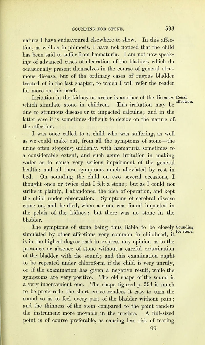 nature I have endeavoured elsewhere to show. In this affec- tion, as well as in phimosis, I have not noticed that the child has been said to suffer from hematuria. I am not now speak- ing of advanced cases of ulceration of the bladder, which do occasionally present themselves in the course of general stru- mous disease, but of the ordinary cases of rugous bladder treated of in the last chapter, to which I will refer the reader for more on this head. Irritation in the kidney or ureter is another of the diseases ^n^. which simulate stone in children. This irritation may be due to strumous disease or to impacted calculus; and in the latter case it is sometimes difficult to decide on the nature of- the affection. I was once called to a child who was suffering, as well as we could make out, from all the symptoms of stone—the urine often stopping suddenly, with haematuria sometimes to a considerable extent, and such acute irritation in making water as to cause very serious impairment of the general health; and all these symptoms much alleviated by rest in bed. On sounding the child on two several occasions, I thought once or twice that I felt a stone; but as I could not strike it plainly, I abandoned the idea of operation, and kept the child under observation. Symptoms of cerebral disease came on, and he died, when a stone was found impacted in the pelvis of the kidney; but there was no stone in the bladder. The symptoms of stone being thus liable to be closely Sounding simulated by other affections very common in childhood, it is in the highest degree rash to express any opinion as to the presence or absence of stone without a careful examination of the bladder with the sound; and this examination ought to be repeated under chloroform if the child is very unruly, or if the examination has given a negative result, while the symptoms are very positive. The old shape of the sound is a very inconvenient one. The shape figured p. 594 is much to be preferred; the short curve renders it easy to turn the sound so as to feel every part of the bladder without pain; and the thinness of the stem compared to the point renders the instrument more movable in the urethra. A full-sized point is of course preferable, as causing less risk of tearing QQ