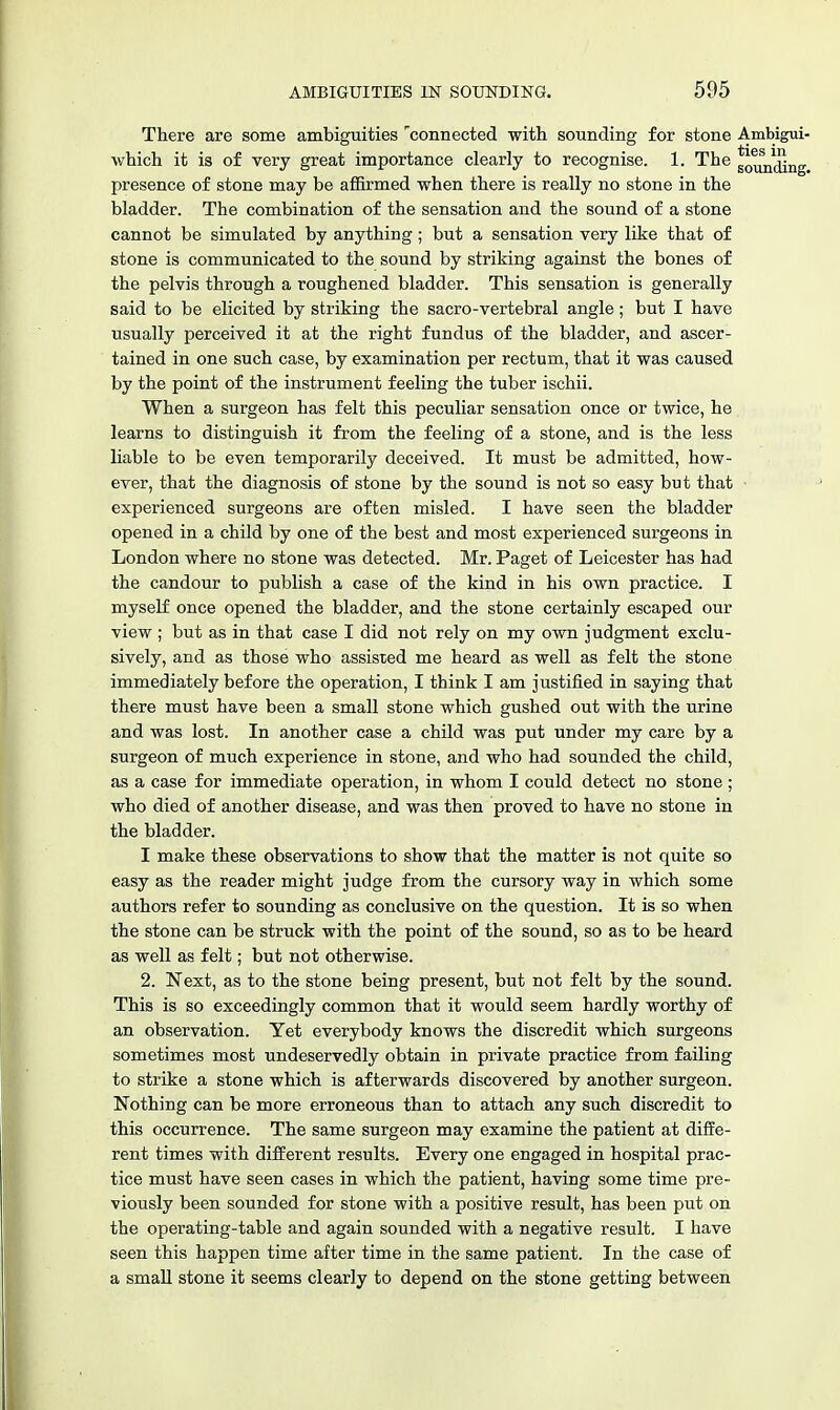 There are some ambiguities connected with sounding for stone Ambigui- which it is of very great importance clearly to recognise. 1. The go^j^g presence of stone may be affirmed when there is really no stone in the bladder. The combination of the sensation and the sound of a stone cannot be simulated by anything; but a sensation very like that of stone is communicated to the sound by striking against the bones of the pelvis through a roughened bladder. This sensation is generally said to be elicited by striking the sacro-vertebral angle; but I have usually perceived it at the right fundus of the bladder, and ascer- tained in one such case, by examination per rectum, that it was caused by the point of the instrument feeling the tuber ischii. When a surgeon has felt this peculiar sensation once or twice, he learns to distinguish it from the feeling of a stone, and is the less liable to be even temporarily deceived. It must be admitted, how- ever, that the diagnosis of stone by the sound is not so easy but that experienced surgeons are often misled. I have seen the bladder opened in a child by one of the best and most experienced surgeons in London where no stone was detected. Mr. Paget of Leicester has had the candour to publish a case of the kind in his own practice. I myself once opened the bladder, and the stone certainly escaped our view ; but as in that case I did not rely on my own judgment exclu- sively, and as those who assisted me heard as well as felt the stone immediately before the operation, I think I am justified in saying that there must have been a small stone which gushed out with the urine and was lost. In another case a child was put under my care by a surgeon of much experience in stone, and who had sounded the child, as a case for immediate operation, in whom I could detect no stone ; who died of another disease, and was then proved to have no stone in the bladder. I make these observations to show that the matter is not quite so easy as the reader might judge from the cursory way in which some authors refer to sounding as conclusive on the question. It is so when the stone can be struck with the point of the sound, so as to be heard as well as felt; but not otherwise. 2. Next, as to the stone being present, but not felt by the sound. This is so exceedingly common that it would seem hardly worthy of an observation. Yet everybody knows the discredit which surgeons sometimes most undeservedly obtain in private practice from failing to strike a stone which is afterwards discovered by another surgeon. Nothing can be more erroneous than to attach any such discredit to this occurrence. The same surgeon may examine the patient at diffe- rent times with different results. Every one engaged in hospital prac- tice must have seen cases in which the patient, having some time pre- viously been sounded for stone with a positive result, has been put on the operating-table and again sounded with a negative result. I have seen this happen time after time in the same patient. In the case of a small stone it seems clearly to depend on the stone getting between