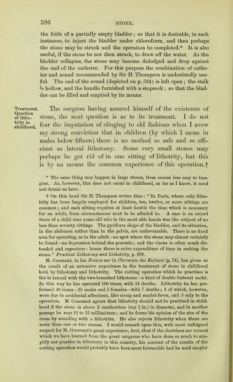 the folds of a partially empty bladder ; so that it is desirable, in such instances, to inject the bladder under chloroform, and then perhaps the stone may be struck and the operation be completed.® It is also useful, if the stone be not then struck, to draw off the water. As the bladder collapses, the stone may become dislodged and drop against the end of the catheter. For this purpose the combination of cathe- ter and sound recommended by Sir H. Thompson is undoubtedly use- ful. The end of the sound (depicted on p. 594) is left open ; the stalk *s hollow, and the handle furnished with a stopcock ; so that the blad- der can be filled and emptied by its means. Treatment. The surgeon having assured himself of the existence of oflitho- stone, the next question is as to its treatment. I do not childhood. ^ear ^ne imputation of clinging to old fashions when I avow my strong conviction that in children (by which I mean in males below fifteen) there is no method so safe and so effi- cient as lateral lithotomy. Some very small stones may perhaps be got rid of in one sitting of lithotrity, but this is by no means the common experience of this operation, f * The same thing may happen in large stones, from causes less easy to ima- gine. As, however, this does not occur in childhood, as far as I know, it need not detain us here. + On this head Sir H. Thompson writes thus : In Paris, where only litho- trity has been largely employed for children, ten, twelve, or more sittings are common; and each sitting requires at least double the time which is necessary for an adult, from circumstances next to be alluded to. A case is on record there of a child nine years old who in the most able hands was the subject of no less than seventy sittings. The pyriform shape of the bladder, and its situation, in the abdomen rather than in the pelvis, are unfavourable. There is no fixed area for operating, as in the adult—no spot where the stone may almost certainly be found—no depression behind the prostate; and the viscus is often much dis- tended and capacious : hence there is extra expenditure of time in seeking the stone. Practical Lithotomy and Lithotrity, p. 208. M. Guersant, in his Notices sur la Chirurgie des Enfants (p. 74), has given us the result of an extensive experience in the treatment of stone in childhood both by lithotomy and lithotrity. The cutting operation which he practises is the bi-lateral with the two-branched lithotome—a kind of double bistouri cache. In this way he has operated 100 times, with 14 deaths. Lithotrity he has per- formed 40 times—35 males and 5 females—with 7 deaths ; 4 of which, however, were due to accidental affections, like croup and scarlet-fever, and 3 only to the operation. M. Guersant agrees that lithotrity should not be practised in child- hood if the stone is above 2 centimetres (say f in.) in diameter, and in another passage he says 12 to 15 millimetres ; and he forms his opinion of the size of the stone by sounding with a lithotrite. He also rejects lithotrity when there are more than one or two stones. I would remark upon this, with most unfeigned respect for M. Guersant's great experience, first, that if the doctrines are correct which we have learned from the great surgeons who have done so much to sim- plify our practice in lithotomy in this country, his account of the results of the cutting operation would probably have been more favourable had he used simpler