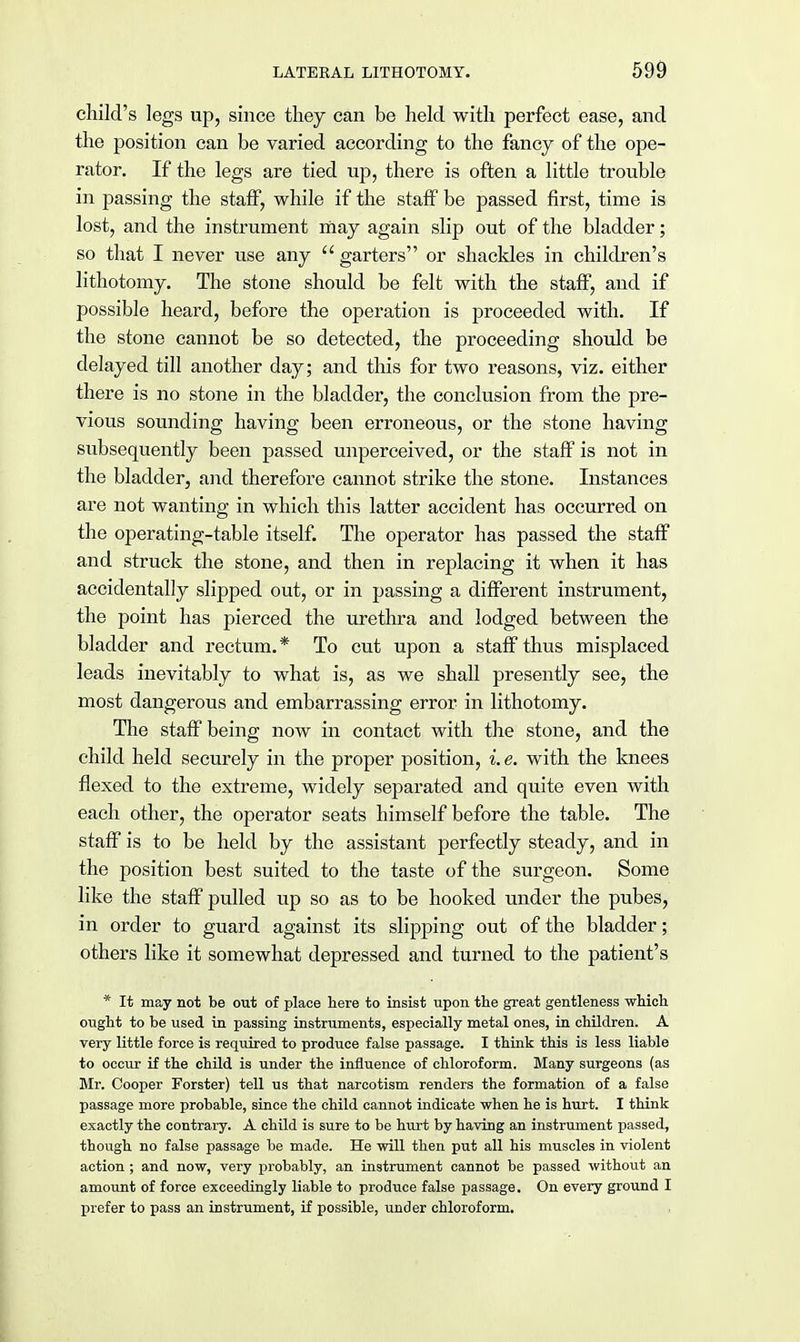 child's legs up, since they can be held with perfect ease, and the position can be varied according to the fancy of the ope- rator. If the legs are tied up, there is often a little trouble in passing the staff, while if the staff be passed first, time is lost, and the instrument may again slip out of the bladder; so that I never use any garters or shackles in children's lithotomy. The stone should be felt with the staff, and if possible heard, before the operation is proceeded with. If the stone cannot be so detected, the proceeding should be delayed till another day; and this for two reasons, viz. either there is no stone in the bladder, the conclusion from the pre- vious sounding having been erroneous, or the stone having subsequently been passed unperceived, or the staff is not in the bladder, and therefore cannot strike the stone. Instances are not wanting in which this latter accident has occurred on the operating-table itself. The operator has passed the staff and struck the stone, and then in replacing it when it has accidentally slipped out, or in passing a different instrument, the point has pierced the urethra and lodged between the bladder and rectum.* To cut upon a staff thus misplaced leads inevitably to what is, as we shall presently see, the most dangerous and embarrassing error in lithotomy. The staff being now in contact with the stone, and the child held securely in the proper position, i. e. with the knees flexed to the extreme, widely separated and quite even with each other, the operator seats himself before the table. The staff is to be held by the assistant perfectly steady, and in the position best suited to the taste of the surgeon. Some like the staff pulled up so as to be hooked under the pubes, in order to guard against its slipping out of the bladder; others like it somewhat depressed and turned to the patient's * It may not be out of place here to insist upon the great gentleness which ought to be used in passing instruments, especially metal ones, in children. A very little force is required to produce false passage. I think this is less liable to occur if the child is under the influence of chloroform. Many surgeons (as Mr. Cooper Forster) tell us that narcotism renders the formation of a false passage more probable, since the child cannot indicate when he is hurt. I think exactly the contrary. A child is sure to be hurt by having an instrument passed, though no false passage be made. He will then put all his muscles in violent action ; and now, very probably, an instrument cannot be passed without an amount of force exceedingly liable to produce false passage. On every ground I prefer to pass an instrument, if possible, under chloroform.