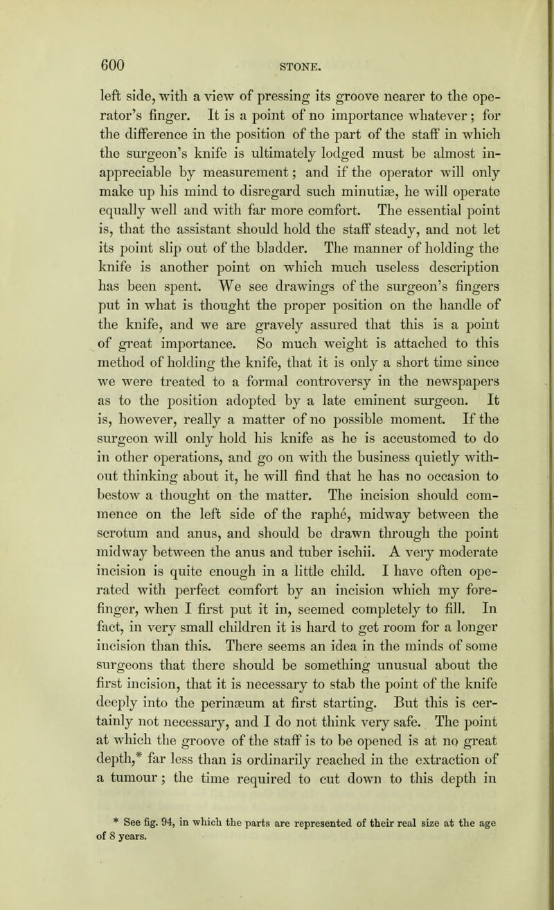 left side, with a view of pressing its groove nearer to the ope- rator's finger. It is a point of no importance whatever; for the difference in the position of the part of the staff in which the surgeon's knife is ultimately lodged must be almost in- appreciable by measurement; and if the operator will only make up his mind to disregard such minutiae, he will operate equally well and with far more comfort. The essential point is, that the assistant should hold the staff steady, and not let its point slip out of the bladder. The manner of holding the knife is another point on which much useless description has been spent. We see drawings of the surgeon's fingers put in what is thought the proper position on the handle of the knife, and we are gravely assured that this is a point of great importance. So much weight is attached to this method of holding the knife, that it is only a short time since we were treated to a formal controversy in the newspapers as to the position adopted by a late eminent surgeon. It is, however, really a matter of no possible moment. If the surgeon will only hold his knife as he is accustomed to do in other operations, and go on with the business quietly with- out thinking about it, he will find that he has no occasion to bestow a thought on the matter. The incision should com- mence on the left side of the raphe, midway between the scrotum and anus, and should be drawn through the point midway between the anus and tuber ischii. A very moderate incision is quite enough in a little child. I have often ope- rated with perfect comfort by an incision which my fore- finger, when I first put it in, seemed completely to fill. In fact, in very small children it is hard to get room for a longer incision than this. There seems an idea in the minds of some surgeons that there should be something unusual about the first incision, that it is necessary to stab the point of the knife deeply into the perinaeum at first starting. But this is cer- tainly not necessary, and I do not think very safe. The point at which the groove of the staff is to be opened is at no great depth,* far less than is ordinarily reached in the extraction of a tumour; the time required to cut down to this depth in * See fig. 94, in which the parts are represented of their real size at the age of 8 years.