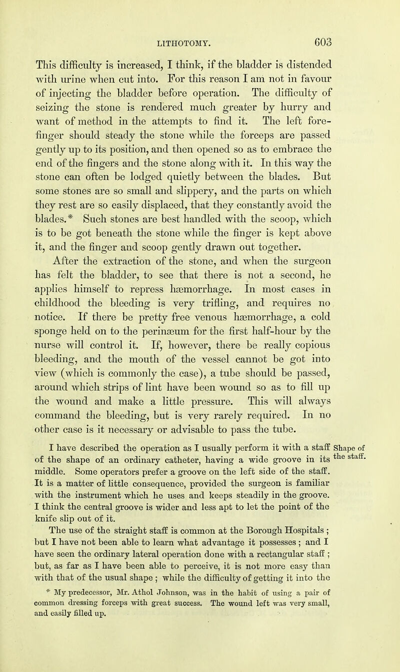 This difficulty is increased, I think, if the bladder is distended with urine when cut into. For this reason I am not in favour of injecting the bladder before operation. The difficulty of seizing the stone is rendered much greater by hurry and want of method in the attempts to find it. The left fore- finger should steady the stone while the forceps are passed gently up to its position, and then opened so as to embrace the end of the fingers and the stone along with it. In this way the stone can often be lodged quietly between the blades. But some stones are so small and slippery, and the parts on which they rest are so easily displaced, that they constantly avoid the blades.* Such stones are best handled with the scoop, which is to be got beneath the stone while the finger is kept above it, and the finger and scoop gently drawn out together. After the extraction of the stone, and when the surgeon has felt the bladder, to see that there is not a second, he applies himself to repress haemorrhage. In most cases in childhood the bleeding is very trifling, and requires no notice. If there be pretty free venous haemorrhage, a cold sponge held on to the perinaeum for the first half-hour by the nurse will control it. If, however, there be really copious bleeding, and the mouth of the vessel cannot be got into view (which is commonly the case), a tube should be passed, around which strips of lint have been wound so as to fill up the wound and make a little pressure. This will always command the bleeding, but is very rarely required. In no other case is it necessary or advisable to pass the tube. I have described the operation as I usually perform it with a staff Shape of of the shape of an ordinary catheter, having a wide groove in its tlie staff- middle. Some operators prefer a groove on the left side of the staff. It is a matter of little consequence, provided the surgeon is familiar with the instrument which he uses and keeps steadily in the groove. I think the central groove is wider and less apt to let the point of the knife slip out of it. The use of the straight staff is common at the Borough Hospitals ; but I have not been able to learn what advantage it possesses; and I have seen the ordinary lateral operation done with a rectangular staff ; but, as far as I have been able to perceive, it is not more easy than with that of the usual shape ; while the difficulty of getting it into the * My predecessor, Mr. Athol Johnson, was in the habit of using a pair of common dressing forceps -with great success. The wound left was very small, and easily filled up.
