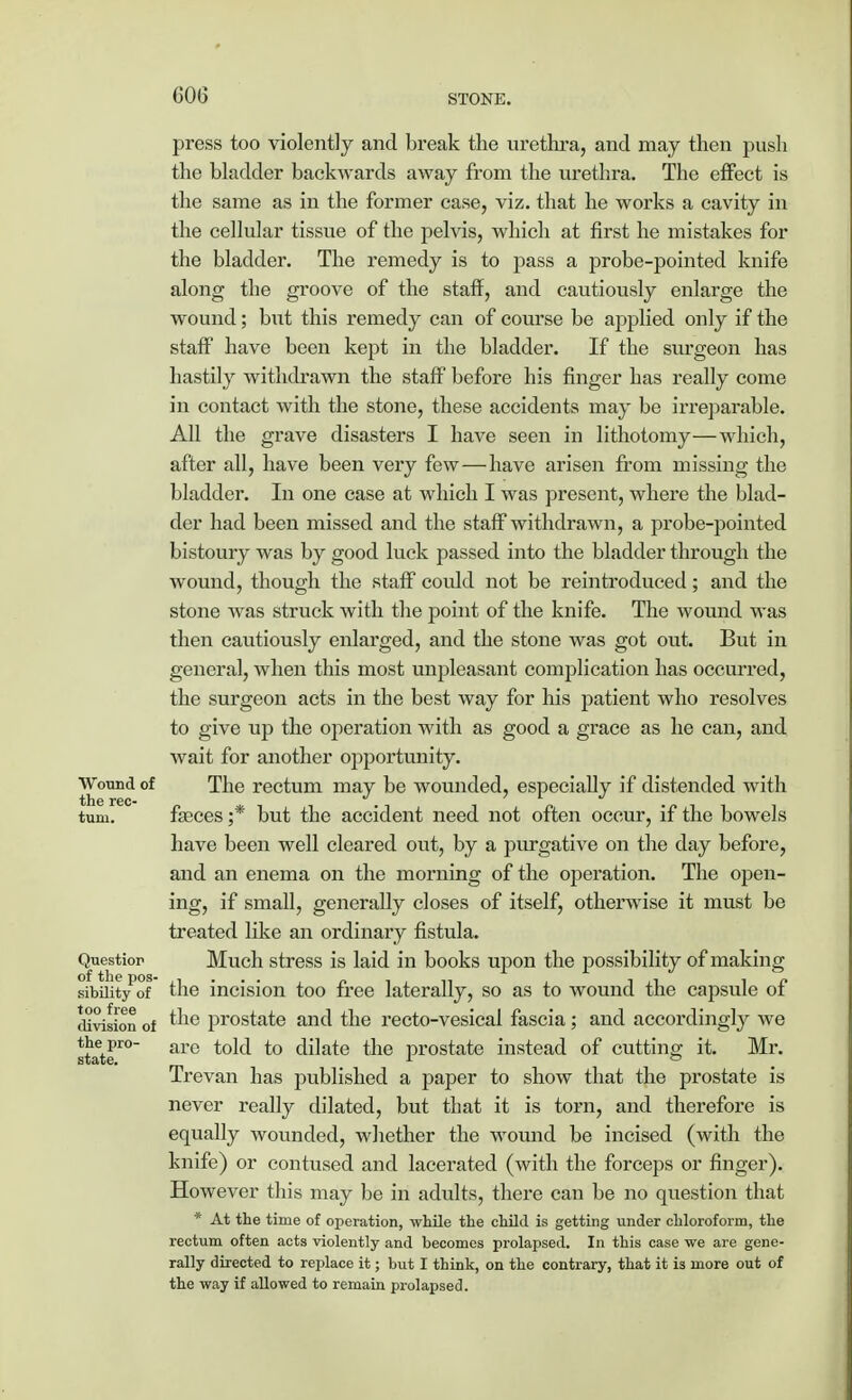press too violently and break the urethra, and may then push the bladder backwards away from the urethra. The effect is the same as in the former case, viz. that he works a cavity in the cellular tissue of the pelvis, which at first he mistakes for the bladder. The remedy is to pass a probe-pointed knife along the groove of the staff, and cautiously enlarge the wound; but this remedy can of course be applied only if the staff have been kept in the bladder. If the surgeon has hastily withdrawn the staff before his finger has really come in contact with the stone, these accidents may be irreparable. All the grave disasters I have seen in lithotomy—which, after all, have been very few—have arisen from missing the bladder. In one case at which I was present, where the blad- der had been missed and the staff withdrawn, a probe-pointed bistoury was by good luck passed into the bladder through the wound, though the staff could not be reintroduced; and the stone was struck with the point of the knife. The wound was then cautiously enlarged, and the stone was got out. But in general, when this most unpleasant complication has occurred, the surgeon acts in the best way for his patient who resolves to give up the operation with as good a grace as he can, and wait for another opportunity. Wound of The rectum may be wounded, especially if distended with turn. fasces ;* but the accident need not often occur, if the bowels have been well cleared out, by a purgative on the day before, and an enema on the morning of the operation. The open- ing, if small, generally closes of itself, otherwise it must be treated like an ordinary fistula. Question Much stress is laid in books upon the possibility of making sibiiity'of the incision too free laterally, so as to wound the capsule of division of the prostate and the recto-vesical fascia; and accordingly we state'0 are ^° dilate the prostate instead of cutting it. Mr. Trevan has published a paper to show that the prostate is never really dilated, but that it is torn, and therefore is equally wounded, whether the wound be incised (with the knife) or contused and lacerated (with the forceps or finger). However this may be in adults, there can be no question that * At the time of operation, while the child is getting under chloroform, the rectum often acts violently and becomes prolapsed. In this case we are gene- rally directed to replace it; but I think, on the contrary, that it is more out of the way if allowed to remain prolapsed.