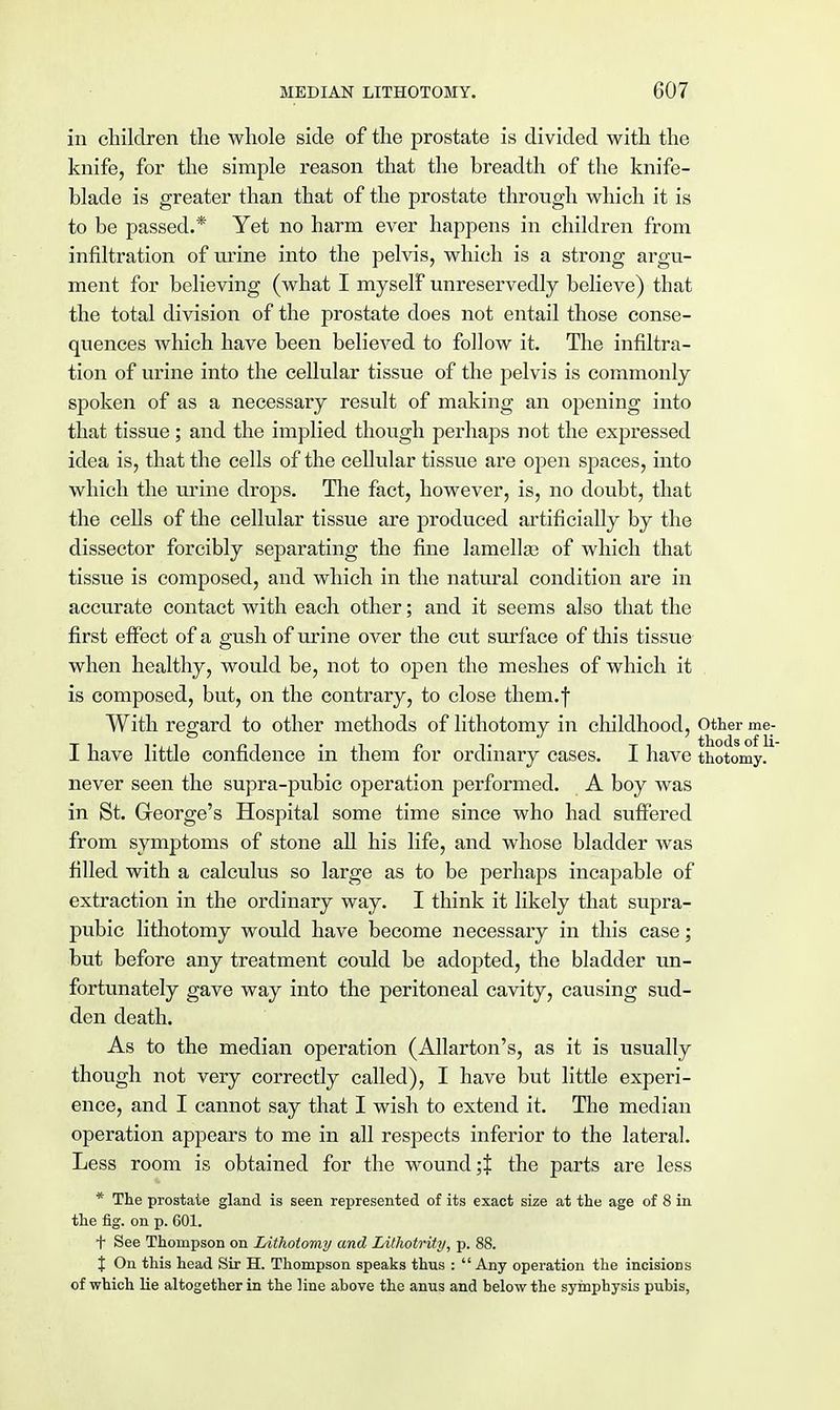 in children the whole side of the prostate is divided with the knife, for the simple reason that the breadth of the knife- blade is greater than that of the prostate through which it is to be passed.* Yet no harm ever happens in children from infiltration of urine into the pelvis, which is a strong argu- ment for believing (what I myself unreservedly believe) that the total division of the prostate does not entail those conse- quences which have been believed to follow it. The infiltra- tion of urine into the cellular tissue of the pelvis is commonly spoken of as a necessary result of making an opening into that tissue; and the implied though perhaps not the expressed idea is, that the cells of the cellular tissue are open spaces, into which the urine drops. The fact, however, is, no doubt, that the cells of the cellular tissue are produced artificially by the dissector forcibly separating the fine lamella? of which that tissue is composed, and which in the natural condition are in accurate contact with each other; and it seems also that the first effect of a gush of urine over the cut surface of this tissue when healthy, would be, not to open the meshes of which it is composed, but, on the contrary, to close them.f With regard to other methods of lithotomy in childhood, other me- I have little confidence in them for ordinary cases. I have thotomy. never seen the supra-pubic operation performed. A boy was in St. George's Hospital some time since who had suffered from symptoms of stone all his life, and whose bladder was filled with a calculus so large as to be perhaps incapable of extraction in the ordinary way. I think it likely that supra- pubic lithotomy would have become necessary in this case; but before any treatment could be adopted, the bladder un- fortunately gave way into the peritoneal cavity, causing sud- den death. As to the median operation (Allarton's, as it is usually though not very correctly called), I have but little experi- ence, and I cannot say that I wish to extend it. The median operation appears to me in all respects inferior to the lateral. Less room is obtained for the wound ;J the parts are less * The prostate gland is seen represented of its exact size at the age of 8 in the fig. on p. 601. t See Thompson on Lithotomy and Lithotrity, p. 88. J On this head Sir H. Thompson speaks thus : Any operation the incisions of which lie altogether in the line above the anus and below the symphysis pubis,