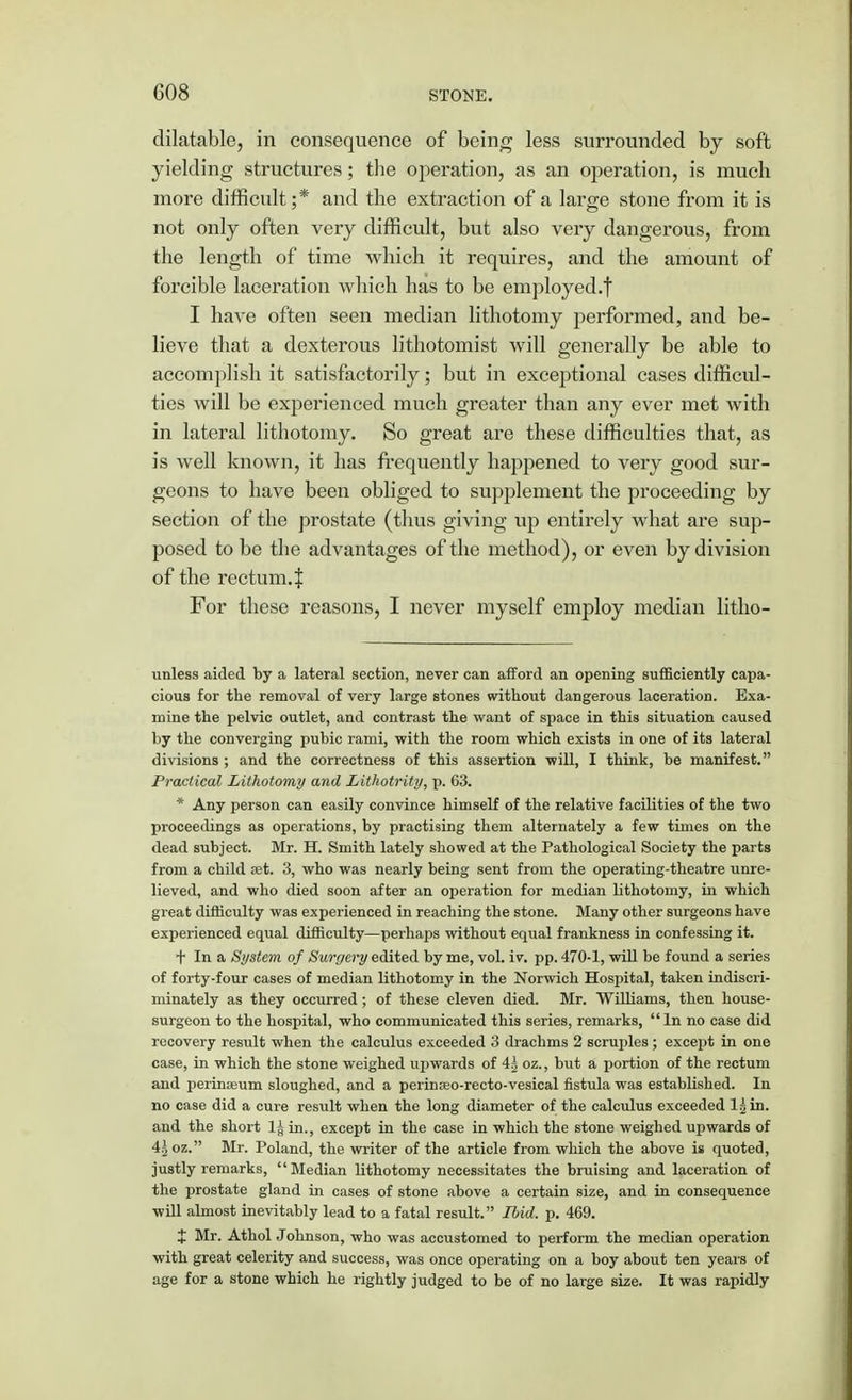 dilatable, in consequence of being less surrounded by soft yielding structures; the operation, as an operation, is much more difficult;* and the extraction of a large stone from it is not only often very difficult, but also very dangerous, from the length of time which it requires, and the amount of forcible laceration which has to be employed.! I have often seen median lithotomy performed, and be- lieve that a dexterous lithotomist will generally be able to accomplish it satisfactorily; but in exceptional cases difficul- ties will be experienced much greater than any ever met with in lateral lithotomy. So great are these difficulties that, as is well known, it has frequently happened to very good sur- geons to have been obliged to supplement the proceeding by section of the prostate (thus giving up entirely what are sup- posed to be the advantages of the method), or even by division of the rectum, f For these reasons, I never myself employ median litho- vinless aided by a lateral section, never can afford an opening sufficiently capa- cious for the removal of very large stones without dangerous laceration. Exa- mine the pelvic outlet, and contrast the want of space in this situation caused by the converging pubic rami, with the room which exists in one of its lateral divisions ; and the correctness of this assertion will, I think, be manifest. Practical Lithotomy and Lithotrity, p. 63. * Any person can easily convince himself of the relative facilities of the two proceedings as operations, by practising them alternately a few times on the dead subject. Mr. H. Smith lately showed at the Pathological Society the parts from a child set. 3, who was nearly being sent from the operating-theatre unre- lieved, and who died soon after an operation for median lithotomy, in which great difficulty was experienced in reaching the stone. Many other surgeons have experienced equal difficulty—perhaps without equal frankness in confessing it. + In a System, of Surgery edited by me, vol. iv. pp. 470-1, will be found a series of forty-four cases of median lithotomy in the Norwich Hospital, taken indiscri- minately as they occurred ; of these eleven died. Mr. Williams, then house- surgeon to the hospital, who communicated this series, remarks, In no case did recovery result when the calculus exceeded 3 drachms 2 scruples ; except in one case, in which the stone weighed upwards of 4^ oz., but a portion of the rectum and perinaeum sloughed, and a perinoeo-recto-vesical fistula was established. In no case did a cure result when the long diameter of the calculus exceeded ljin. and the short 1§ in., except in the case in which the stone weighed upwards of 4£ oz. Mr. Poland, the writer of the article from which the above is quoted, justly remarks, Median lithotomy necessitates the bruising and laceration of the prostate gland in cases of stone above a certain size, and in consequence will almost inevitably lead to a fatal result. Ibid. p. 469. % Mr. Athol Johnson, who was accustomed to perform the median operation with great celerity and success, was once operating on a boy about ten years of age for a stone which he rightly judged to be of no large size. It was rapidly