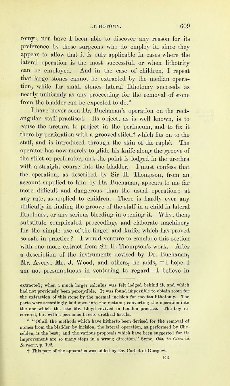 tomy; nor have I been able to discover any reason for its preference by those surgeons who do employ it, since they appear to allow that it is only applicable in cases where the lateral operation is the most successful, or when lithotrity can be employed. And in the case of children, I repeat that large stones cannot be extracted by the median opera- tion, while for small stones lateral lithotomy succeeds as nearly uniformly as any proceeding for the removal of stone from the bladder can be expected to do.* I have never seen Dr. Buchanan's operation on the rect- angular staff practised. Its object, as is well known, is to cause the urethra to project in the perinasum, and to fix it there by perforation with a grooved stilet,f which fits on to the staff, and is introduced through the skin of the raphe. The operator has now merely to glide his knife along the groove of the stilet or perforator, and the point is lodged in the urethra with a straight course into the bladder. I must confess that the operation, as described by Sir H. Thompson, from an account supplied to him by Dr. Buchanan, appears to me far more difficult and dangerous than the usual operation; at any rate, as applied to children. There is hardly ever any difficulty in finding the groove of the staff in a child in lateral lithotomy, or any serious bleeding in opening it. Why, then/ substitute complicated proceedings and elaborate machinery for the simple use of the finger and knife, which has proved so safe in practice ? I would venture to conclude this section with one more extract from Sir H. Thompson's work. After a description of the instruments devised by Dr. Buchanan, Mr. Avery, Mr. J. Wood, and others, he adds,  I hope I am not presumptuous in venturing to regard—I believe in extracted; -when a much larger calculus was felt lodged behind it, and which had not previously been perceptible. It was found impossible to obtain room for the extraction of this stone by the normal incision for median lithotomy. The parts were accordingly laid open into the rectum ; converting the operation into the one which the late Mr. Lloyd revived in London practice. The boy re- covered, but with a permanent recto-urethral fistula. * Of all the methods which have hitherto been devised for the removal of stones from the bladder by incision, the lateral operation, as performed by Che- selden, is the best; and the various proposals which have been suggested for its improvement are so many steps in a wrong direction. Syme, Obs. in Clinical Surgery, p. 192. + This part of the apparatus was added by Dr. Corbet of Glasgow. RB