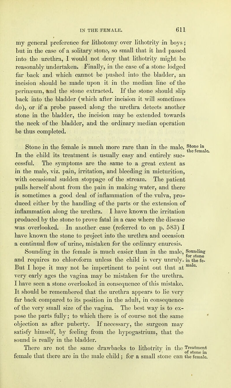 my general preference for lithotomy over lithotrity in boys; but in the case of a solitary stone, so small that it had passed into the urethra, I would not deny that lithotrity might be reasonably undertaken. Finally, in the case of a stone lodged far back and which cannot be pushed into the bladder, an incision should be made upon it in the median line of the perinseum, and the stone extracted. If the stone should slip back into the bladder (which after incision it will sometimes do), or if a probe passed along the urethra detects another stone in the bladder, the incision may be extended towards the neck of the bladder, and the ordinary median operation be thus completed. Stone in the female is much more rare than in the male. s,toile in, the female In the child its treatment is usually easy and entirely suc- cessful. The symptoms are the same to a great extent as in the male, viz. pain, irritation, and bleeding in micturition, with occasional sudden stoppage of the stream. The patient pulls herself about from the pain in making water, and there' is sometimes a good deal of inflammation of the vulva, pro- duced either by the handling of the parts or the extension of inflammation along the urethra. I have known the irritation produced by the stone to prove fatal in a case where the disease was overlooked. In another case (referred to on p. 583) I have known the stone to project into the urethra and occasion a continual flow of urine, mistaken for the ordinary enuresis. Sounding in the female is much easier than in the male, Sounding and requires no chloroform unless the child is very unruly, in the fe- But I hope it may not be impertinent to point out that at male' very early ages the vagina may be mistaken for the urethra. I have seen a stone overlooked in consequence of this mistake. It should be remembered that the urethra appears to lie very far back compared to its position in the adult, in consequence of the very small size of the vagina. The best way is to ex- pose the parts fully; to which there is of course not the same objection as after puberty. If necessary, the surgeon may satisfy himself, by feeling from the hypogastrium, that the sound is really in the bladder. There are not the same drawbacks to lithotrity in the Treatment female that there are in the male child; for a small stone can the female.