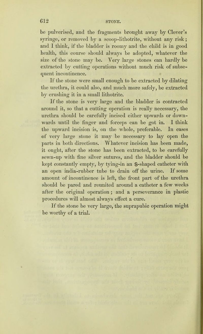 be pulverised, and the fragments brought away by Clover's syringe, or removed by a scoop-lithotrite, without any risk ; and I think, if the bladder is roomy and the child is in good health, this course should always be adopted, whatever the size of the stone may be. Very large stones can hardly be extracted by cutting operations without much risk of subse- quent incontinence. If the stone were small enough to be extracted by dilating the urethra, it could also, and much more safely, be extracted by crushing it in a small lithotrite. If the stone is very large and the bladder is contracted around it, so that a cutting operation is really necessary, the urethra should be carefully incised either upwards or down- wards until the finger and forceps can be got in. I think the upward incision is, on the whole, preferable. In cases of very large stone it may be necessary to lay open the parts in both directions. Whatever incision has been made, it ought, after the stone has been extracted, to be carefully sewn-up with fine silver sutures, and the bladder should be kept constantly empty, by tying-in an S-shaped catheter with an open india-rubber tube to drain off the urine. If some amount of incontinence is left, the front part of the urethra should be pared and reunited around a catheter a few weeks after the original operation ; and a perseverance in plastic procedures will almost always effect a cure. If the stone be very large, the suprapubic operation might be worthy of a trial.