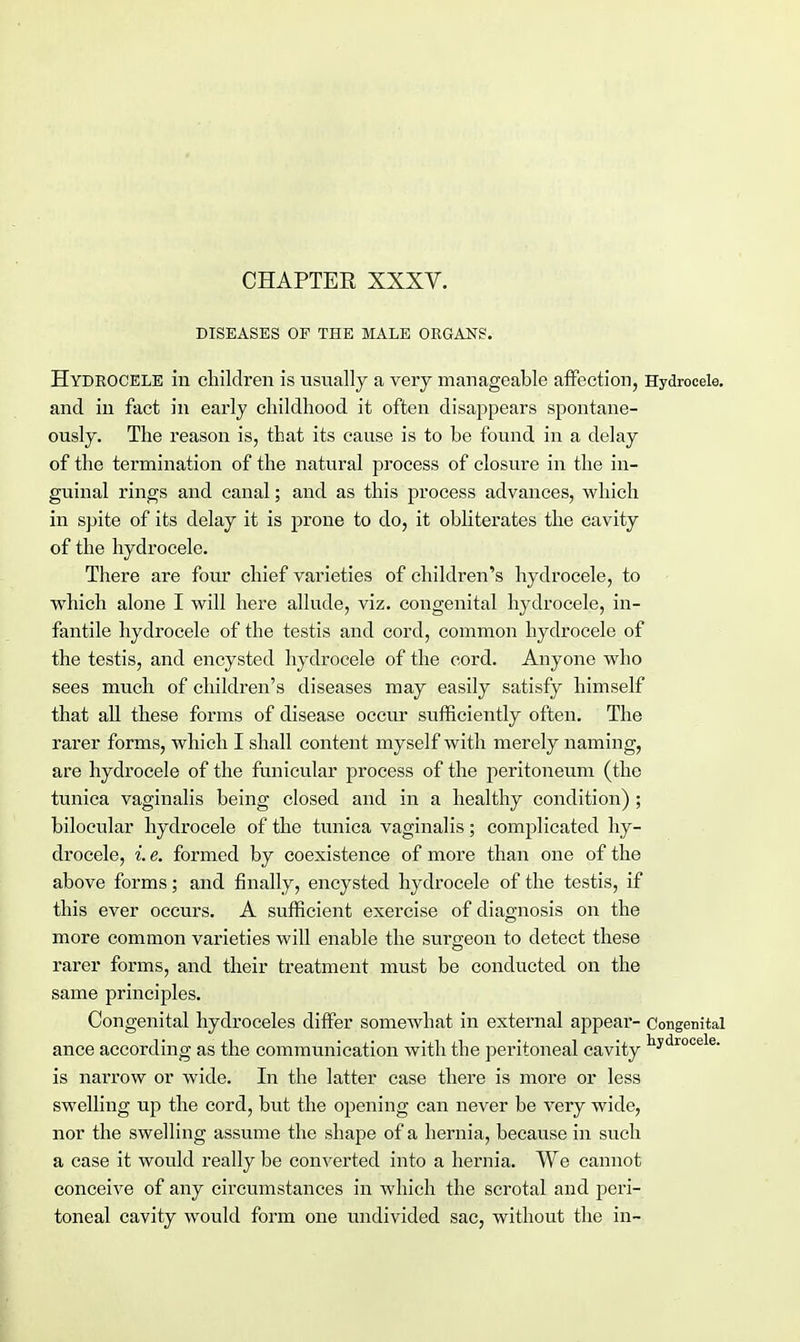 CHAPTER XXXV. DISEASES OE THE MALE ORGANS. Hydrocele in children is usually a very manageable affection, Hydrocele, and in fact in early childhood it often disappears spontane- ously. The reason is, that its cause is to be found in a delay of the termination of the natural process of closure in the in- guinal rings and canal; and as this process advances, which in spite of its delay it is prone to do, it obliterates the cavity of the hydrocele. There are four chief varieties of children's hydrocele, to which alone I will here allude, viz. congenital hydrocele, in- fantile hydrocele of the testis and cord, common hydrocele of the testis, and encysted hydrocele of the cord. Anyone who sees much of children's diseases may easily satisfy himself that all these forms of disease occur sufficiently often. The rarer forms, which I shall content myself with merely naming, are hydrocele of the funicular process of the peritoneum (the tunica vaginalis being closed and in a healthy condition) ; bilocular hydrocele of the tunica vaginalis; complicated hy- drocele, i. e. formed by coexistence of more than one of the above forms; and finally, encysted hydrocele of the testis, if this ever occurs. A sufficient exercise of diagnosis on the more common varieties will enable the surgeon to detect these rarer forms, and their treatment must be conducted on the same principles. Congenital hydroceles differ somewhat in external appear- Congenital ance according as the communication with the peritoneal cavity ^droce e- is narrow or wide. In the latter case there is more or less swelling up the cord, but the opening can never be very wide, nor the swelling assume the shape of a hernia, because in such a case it would really be converted into a hernia. We cannot conceive of any circumstances in which the scrotal and peri- toneal cavity would form one undivided sac, without the in-