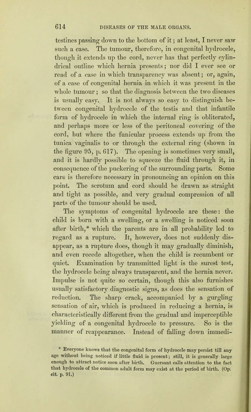 testines passing down to the bottom of it; at least, I never saw such a case. The tumour, therefore, in congenital hydrocele, though it extends up the cord, never has that perfectly cylin- drical outline which hernia presents; nor did I ever see or read of a case in which transparency was absent; or, again, of a case of congenital hernia in which it was present in the whole tumour; so that the diagnosis between the two diseases is usually easy. It is not always so easy to distinguish be- tween congenital hydrocele of the testis and that infantile form of hydrocele in which the internal ring is obliterated, and perhaps more or less of the peritoneal covering of the cord, but where the funicular process extends up from the tunica vaginalis to or through the external ring (shown in the figure 95, p. 617). The opening is sometimes very small, and it is hardly possible to squeeze the fluid through it, in consequence of the puckering of the surrounding parts. Some care is therefore necessary in pronouncing an opinion on this point. The scrotum and cord should be drawn as straight and tight as possible, and very gradual compression of all parts of the tumour should be used. The symptoms of congenital hydrocele are these: the child is born with a swelling, or a swelling is noticed soon after birth,* which the parents are in all probability led to regard as a rupture. It, however, does not suddenly dis- appear, as a rupture does, though it may gradually diminish, and even recede altogether, when the child is recumbent or quiet. Examination by transmitted light is the surest test, the hydrocele being always transparent, and the hernia never. Impulse is not quite so certain, though this also furnishes usually satisfactory diagnostic signs, as does the sensation of reduction. The sharp crack, accompanied by a gurgling sensation of air, which is produced in reducing a hernia, is characteristically different from the gradual and imperceptible yielding of a congenital hydrocele to pressure. So is the manner of reappearance. Instead of falling down immedi- * Everyone knows that the congenital form of hydrocele may persist till any age without being noticed if little fluid is present; still, it is generally large enough to attract notice soon after birth. Guersant calls attention to the fact that hydrocele of the common adult fonn may exist at the period of birth. (Op. cit. p. 91.)