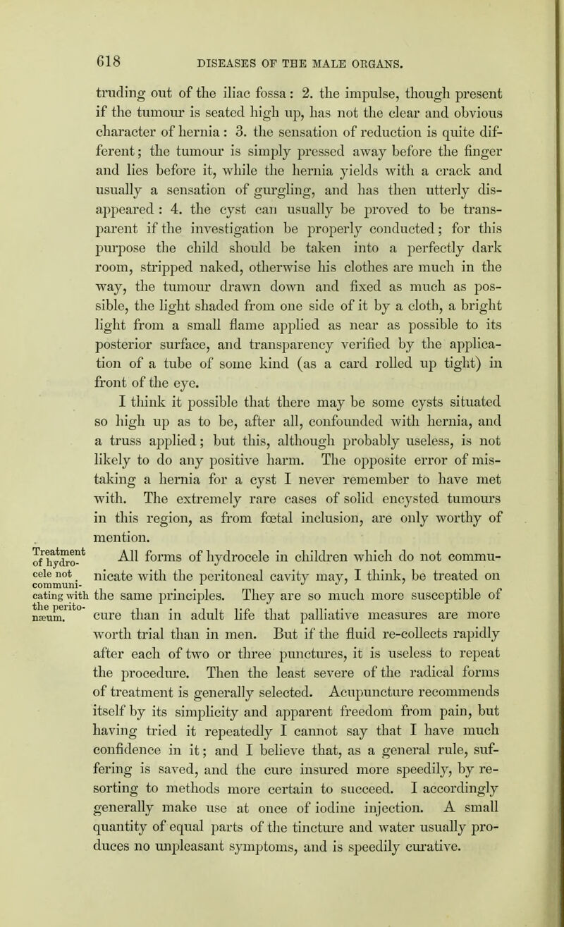 trading out of the iliac fossa: 2. the impulse, though present if the tumour is seated high up, has not the clear and obvious character of hernia : 3. the sensation of reduction is quite dif- ferent ; the tumour is simply pressed away before the finger and lies before it, while the hernia yields with a crack and usually a sensation of gurgling, and has then utterly dis- appeared : 4. the cyst can usually be proved to be trans- parent if the investigation be properly conducted; for this purpose the child should be taken into a perfectly dark room, stripped naked, otherwise his clothes are much in the way, the tumour drawn down and fixed as much as pos- sible, the light shaded from one side of it by a cloth, a bright light from a small flame applied as near as possible to its posterior surface, and transparency verified by the applica- tion of a tube of some kind (as a card rolled up tight) in front of the eye. I think it possible that there may be some cysts situated so high up as to be, after all, confounded with hernia, and a truss applied; but this, although probably useless, is not likely to do any positive harm. The opposite error of mis- taking a hernia for a cyst I never remember to have met with. The extremely rare cases of solid encysted tumours in this region, as from foetal inclusion, are only worthy of mention. ofhydro?* ^ forms of hydrocele in children which do not commu- cele not nicate with the peritoneal cavity may, I think, be treated on commum- d 0 ' eating with the same principles. They are so much more susceptible of nJum.Ut° cure than in adult life that palliative measures are more worth trial than in men. But if the fluid re-collects rapidly after each of two or three punctures, it is useless to repeat the procedure. Then the least severe of the radical forms of treatment is generally selected. Acupuncture recommends itself by its simplicity and apparent freedom from pain, but having tried it repeatedly I cannot say that I have much confidence in it; and I believe that, as a general rule, suf- fering is saved, and the cure insured more speedily, by re- sorting to methods more certain to succeed. I accordingly generally make use at once of iodine injection. A small quantity of equal parts of the tincture and water usually pro- duces no unpleasant symptoms, and is speedily curative.