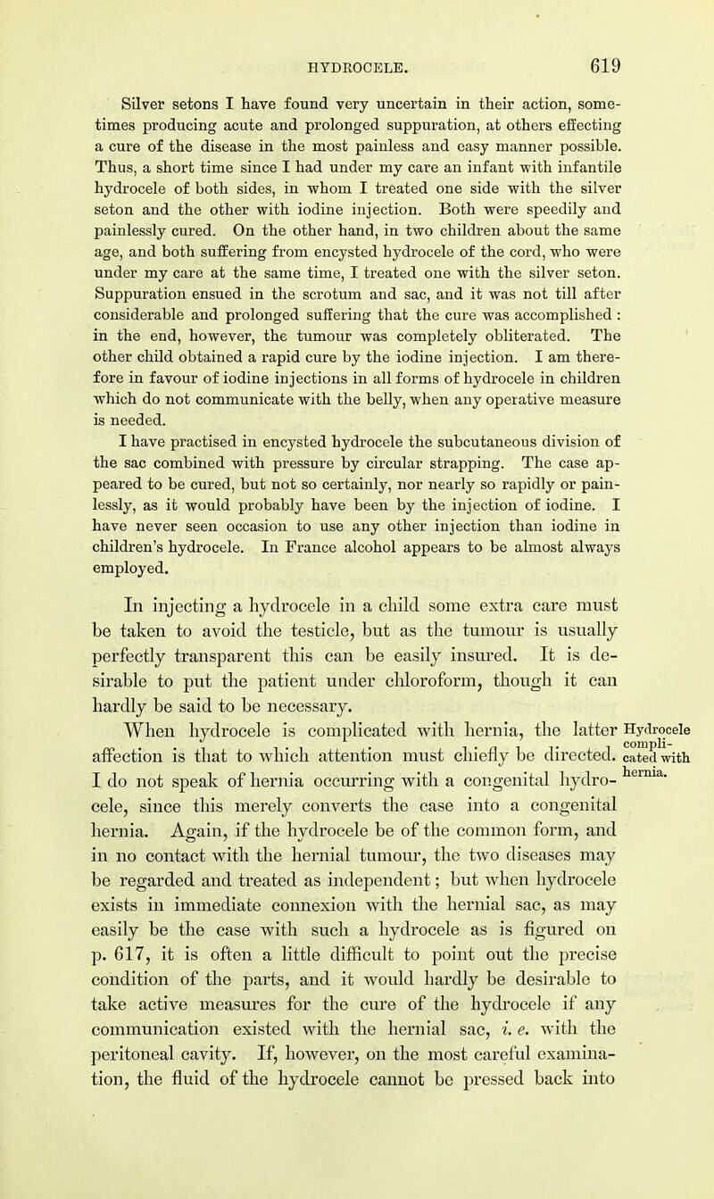 Silver setons I have found very uncertain in their action, some- times producing acute and prolonged suppuration, at others effecting a cure of the disease in the most painless and easy manner possible. Thus, a short time since I had under my care an infant with infantile hydrocele of both sides, in whom I treated one side with the silver seton and the other with iodine injection. Both were speedily and painlessly cured. On the other hand, in two children about the same age, and both suffering from encysted hydrocele of the cord, who were under my care at the same time, I treated one with the silver seton. Suppuration ensued in the scrotum and sac, and it was not till after considerable and prolonged suffering that the cure was accomplished : in the end, however, the tumour was completely obliterated. The other child obtained a rapid cure by the iodine injection. I am there- fore in favour of iodine injections in all forms of hydrocele in children which do not communicate with the belly, when any operative measure is needed. I have practised in encysted hydrocele the subcutaneous division of the sac combined with pressure by circular strapping. The case ap- peared to be cured, but not so certainly, nor nearly so rapidly or pain- lessly, as it would probably have been by the injection of iodine. I have never seen occasion to use any other injection than iodine in children's hydrocele. In France alcohol appears to be almost always employed. In injecting a hydrocele in a child some extra care must be taken to avoid the testicle, but as the tumour is usually perfectly transparent this can be easily insured. It is de- sirable to put the patient under chloroform, though it can hardly be said to be necessary. When hydrocele is complicated with hernia, the latter Hydrocele affection is that to which attention must chiefly be directed, catedwith I do not speak of hernia occurring with a congenital hydro- herma- cele, since this merely converts the case into a congenital hernia. Again, if the hydrocele be of the common form, and in no contact with the hernial tumour, the two diseases may be regarded and treated as independent; but when hydrocele exists in immediate connexion with the hernial sac, as may easily be the case with such a hydrocele as is figured on p. 617, it is often a little difficult to point out the precise condition of the parts, and it woidd hardly be desirable to take active measures for the cure of the hydrocele if any communication existed with the hernial sac, i. e. with the peritoneal cavity. If, however, on the most careful examina- tion, the fluid of the hydrocele cannot be pressed back into