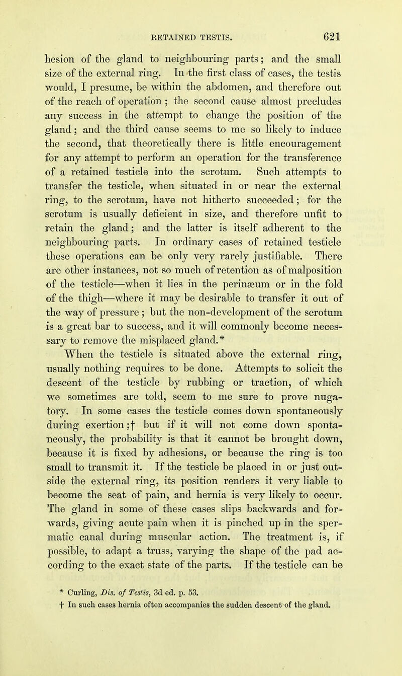 hesion of the gland to neighbouring parts; and the small size of the external ring. In the first class of cases, the testis would, I presume, be within the abdomen, and therefore out of the reach of operation; the second cause almost precludes any success in the attempt to change the position of the gland; and the third cause seems to me so likely to induce the second, that theoretically there is little encouragement for any attempt to perform an operation for the transference of a retained testicle into the scrotum. Such attempts to transfer the testicle, when situated in or near the external ring, to the scrotum, have not hitherto succeeded; for the scrotum is usually deficient in size, and therefore unfit to retain the gland; and the latter is itself adherent to the neighbouring parts. In ordinary cases of retained testicle these operations can be only very rarely justifiable. There are other instances, not so much of retention as of malposition of the testicle—when it lies in the perinseum or in the fold of the thigh—where it may be desirable to transfer it out of the way of pressure ; but the non-development of the scrotum is a great bar to success, and it will commonly become neces- sary to remove the misplaced gland.* When the testicle is situated above the external ring, usually nothing requires to be done. Attempts to solicit the descent of the testicle by rubbing or traction, of which we sometimes are told, seem to me sure to prove nuga- tory. In some cases the testicle comes down spontaneously during exertion ;f but if it will not come down sponta- neously, the probability is that it cannot be brought down, because it is fixed by adhesions, or because the ring is too small to transmit it. If the testicle be placed in or just out- side the external ring, its position renders it very liable to become the seat of pain, and hernia is very likely to occur. The gland in some of these cases slips backwards and for- wards, giving acute pain when it is pinched up in the sper- matic canal during muscular action. The treatment is, if possible, to adapt a truss, varying the shape of the pad ac- cording to the exact state of the parts. If the testicle can be * Curling, Dis. of Testis, 3d ed. p. 53. t In such cases hernia often accompanies the sudden descent of the gland.