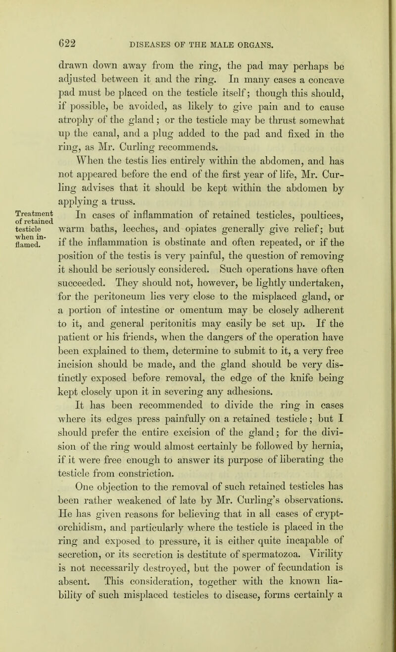 G22 drawn down away from the ring, the pad may perhaps be adjusted between it and the ring. In many cases a concave pad must be placed on the testicle itself; though this should, if possible, be avoided, as likely to give pain and to cause atrophy of the gland; or the testicle may be thrust somewhat up the canal, and a plug added to the pad and fixed in the ring, as Mr. Curling recommends. When the testis lies entirely within the abdomen, and has not appeared before the end of the first year of life, Mr. Cur- ling advises that it should be kept within the abdomen by applying a truss. Treatment jn cases of inflammation of retained testicles, poultices, of retained 1111 i • testicle warm baths, leeches, and opiates generally give relief; but flamed.n if the inflammation is obstinate and often repeated, or if the position of the testis is very painful, the question of removing it should be seriously considered. Such operations have often succeeded. They should not, however, be lightly undertaken, for the peritoneum lies very close to the misplaced gland, or a portion of intestine or omentum may be closely adherent to it, and general peritonitis may easily be set up. If the patient or his friends, when the dangers of the operation have been explained to them, determine to submit to it, a very free incision should be made, and the gland should be very dis- tinctly exposed before removal, the edge of the knife being kept closely upon it in severing any adhesions. It has been recommended to divide the ring in cases where its edges press painfully on a retained testicle; but I should prefer the entire excision of the gland; for the divi- sion of the ring would almost certainly be followed by hernia, if it were free enough to answer its purpose of liberating the testicle from constriction. One objection to the removal of such retained testicles has been rather weakened of late by Mr. Curling's observations. He has given reasons for believing that in all cases of crypt- orchidism, and particularly where the testicle is placed in the ring and exposed to pressure, it is either quite incapable of secretion, or its secretion is destitute of spermatozoa. Virility is not necessarily destroyed, but the power of fecundation is absent. This consideration, together with the known lia- bility of such misplaced testicles to disease, forms certainly a