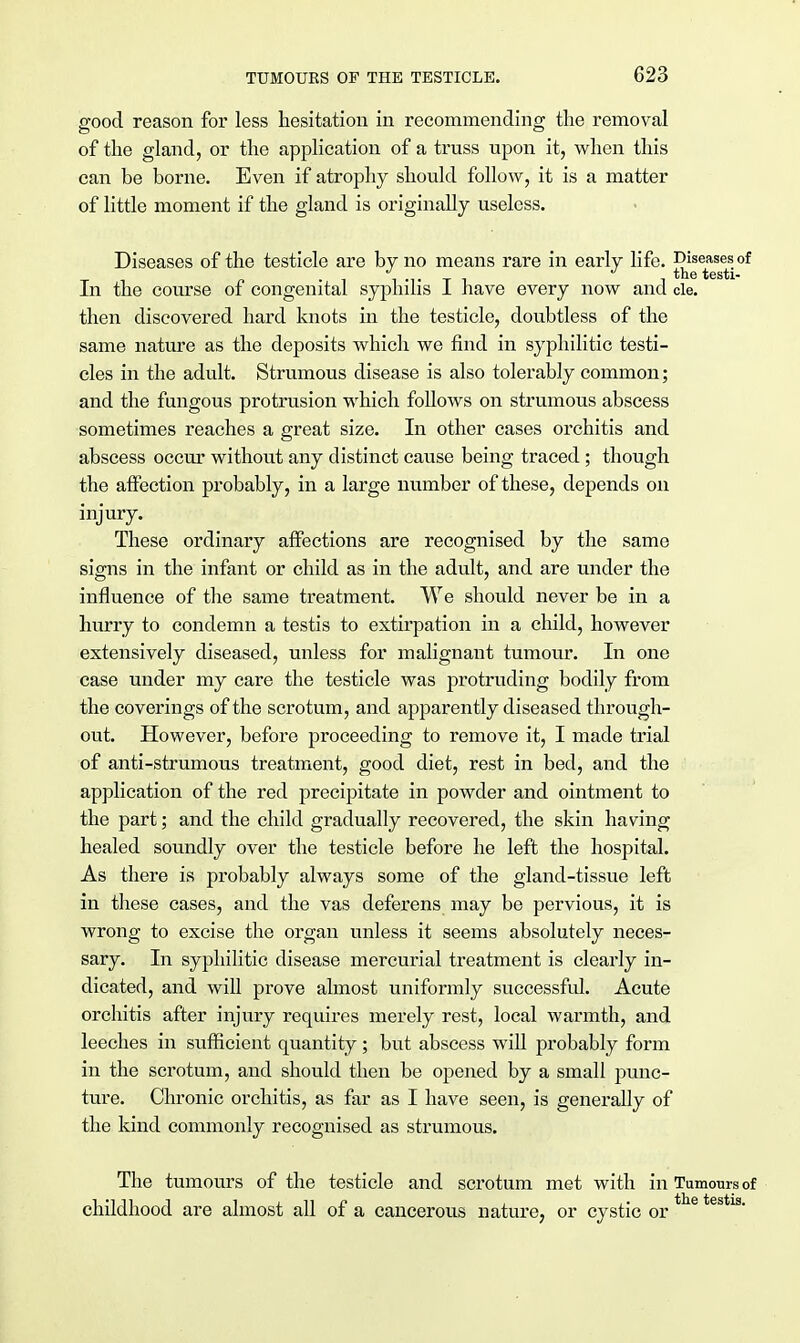 good reason for less hesitation in recommending the removal of the gland, or the application of a truss upon it, when this can be borne. Even if atrophy should follow, it is a matter of little moment if the gland is originally useless. Diseases of the testicle are by no means rare in early life. Diseases of J J the testi- In the course of congenital syphilis I have every now and cle. then discovered hard knots in the testicle, doubtless of the same nature as the deposits which we find in syphilitic testi- cles in the adult. Strumous disease is also tolerably common; and the fungous protrusion which follows on strumous abscess sometimes reaches a great size. In other cases orchitis and abscess occur without any distinct cause being traced ; though the affection probably, in a large number of these, depends on injury. These ordinary affections are recognised by the same signs in the infant or child as in the adult, and are under the influence of the same treatment. We should never be in a hurry to condemn a testis to extirpation in a child, however extensively diseased, unless for malignant tumour. In one case under my care the testicle was protruding bodily from the coverings of the scrotum, and apparently diseased through- out. However, before proceeding to remove it, I made trial of anti-strumous treatment, good diet, rest in bed, and the application of the red precipitate in powder and ointment to the part; and the child gradually recovered, the skin having healed soundly over the testicle before he left the hospital. As there is probably always some of the gland-tissue left in these cases, and the vas deferens may be pervious, it is wrong to excise the organ unless it seems absolutely neces- sary. In syphilitic disease mercurial treatment is clearly in- dicated, and will prove almost uniformly successful. Acute orchitis after injury requires merely rest, local warmth, and leeches in sufficient quantity; but abscess will probably form in the scrotum, and should then be opened by a small punc- ture. Chronic orchitis, as far as I have seen, is generally of the kind commonly recognised as strumous. The tumours of the testicle and scrotum met with in Tumours of childhood are almost all of a cancerous nature, or cystic or e estls'