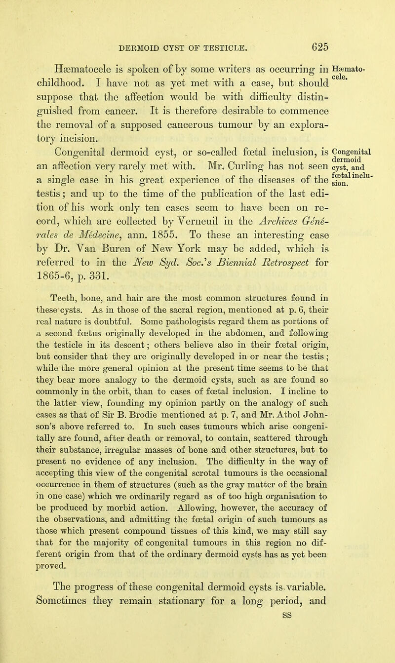 Hematocele is spoken of by some writers as occurring in Hsemato- childhood. I have not as yet met with a case, but should suppose that the affection would be with difficulty distin- guished from cancer. It is therefore desirable to commence the removal of a supposed cancerous tumour by an explora- tory incision. Congenital dermoid cyst, or so-called ftetal inclusion, is Congenital an affection very rarely met with. Mr. Curling has not seen Cyst, and a single case in his great experience of the diseases of the sionalinclU testis; and up to the time of the publication of the last edi- tion of his work only ten cases seem to have been on re- cord, which are collected by Verneuil in the Archives Gene- rales de Medecine, ann. 1855. To these an interesting case by Dr. Van Buren of New York may be added, which is referred to in the New Syd. Soc.'s Biennial Retrospect for 1865-6, p. 331. Teeth, bone, and hair are the most common structures found in these cysts. As in those of the sacral region, mentioned at p. 6, their real nature is doubtful. Some pathologists regard them as portions of a second foetus originally developed in the abdomen, and following the testicle in its descent; others believe also in their foetal origin, but consider that they are originally developed in or near the testis ; while the more general opinion at the present time seems to be that they bear more analogy to the dermoid cysts, such as are found so commonly in the orbit, than to cases of foetal inclusion. I incline to the latter view, founding my opinion partly on the analogy of such cases as that of Sir B. Brodie mentioned at p. 7, and Mr. Athol John- son's above referred to. In such cases tumours which arise congeni- tally are found, after death or removal, to contain, scattered through their substance, irregular masses of bone and other structures, but to present no evidence of any inclusion. The difficulty in the way of accepting this view of the congenital scrotal tumours is the occasional occurrence in them of structures (such as the gray matter of the brain in one case) which we ordinarily regard as of too high organisation to be produced by morbid action. Allowing, however, the accuracy of the observations, and admitting the foetal origin of such tumours as those which present compound tissues of this kind, we may still say that for the majority of congenital tumours in this region no dif- ferent origin from that of the ordinary dermoid cysts has as yet been proved. The progress of these congenital dermoid cysts is . variable. Sometimes they remain stationary for a long period, and SS