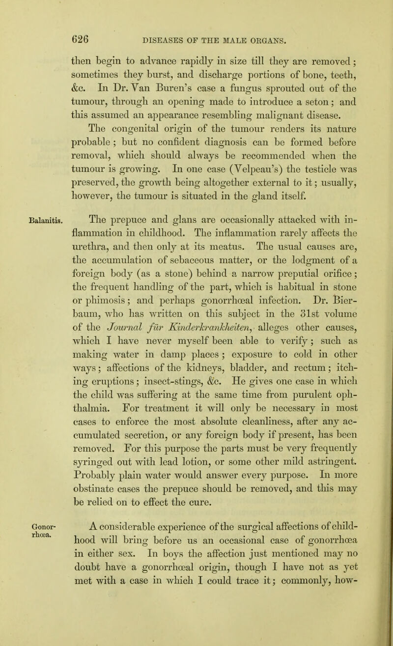 then begin to advance rapidly in size till they are removed; sometimes they burst, and discharge portions of bone, teeth, &c. In Dr. Van Buren's case a fungus sprouted out of the tumour, through an opening made to introduce a seton; and this assumed an appearance resembling malignant disease. The congenital origin of the tumour renders its nature probable ; but no confident diagnosis can be formed before removal, which should always be recommended when the tumour is growing. In one case (Velpeau's) the testicle was preserved, the growth being altogether external to it; usually, however, the tumour is situated in the gland itself. Balanitis. The prepuce and glans are occasionally attacked with in- flammation in childhood. The inflammation rarely affects the urethra, and then only at its meatus. The usual causes are, the accumulation of sebaceous matter, or the lodgment of a foreign body (as a stone) behind a narrow preputial orifice; the frequent handling of the part, which is habitual in stone or phimosis; and perhaps gonorrhceal infection. Dr. Bier- baum, who has written on this subject in the 31st volume of the Journal fur Kinderkrankheiten, alleges other causes, which I have never myself been able to verify; such as making water in damp places ; exposure to cold in other ways; affections of the kidneys, bladder, and rectum; itch- ing eruptions; insect-stings, &c. He gives one case in which the child was suffering at the same time from purulent oph- thalmia. For treatment it will only be necessary in most cases to enforce the most absolute cleanliness, after any ac- cumulated secretion, or any foreign body if present, has been removed. For this purpose the parts must be very frequently syringed out with lead lotion, or some other mild astringent. Probably plain water would answer every purpose. In more obstinate cases the prepuce should be removed, and this may be relied on to effect the cure. A considerable experience of the surgical affections of child- hood will bring before us an occasional case of gonorrhoea in either sex. In boys the affection just mentioned may no doubt have a gonorrhceal origin, though I have not as yet met with a case in which I could trace it; commonly, how- Gonor- rhoea.