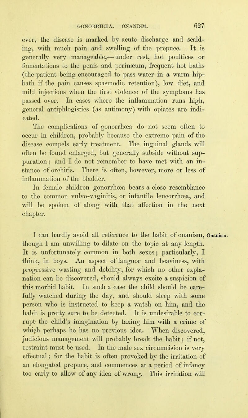 ever, the disease is marked by acute discharge and scald- ing, with much pain and swelling of the prepuce. It is generally very manageable,—under rest, hot poultices or fomentations to the penis and perinseum, frequent hot baths (the patient being encouraged to pass water in a warm hip- bath if the pain causes spasmodic retention), low diet, and mild injections when the first violence of the symptoms has passed over. In cases where the inflammation runs high, general antiphlogistics (as antimony) with opiates are indi- cated. The complications of gonorrhoea do not seem often to occur in children, probably because the extreme pain of the disease compels early treatment. The inguinal glands will often be found enlarged, but generally subside without sup- puration ; and I do not remember to have met with an in- stance of orchitis. There is often, however, more or less of inflammation of the bladder. In female children gonorrhoea bears a close resemblance to the common vulvo-vaginitis, or infantile leucorrhoea, and will be spoken of along with that affection in the next chapter. I can hardly avoid all reference to the habit of onanism, Onanism, though I am unwilling to dilate on the topic at any length. It is unfortunately common in both sexes; particularly, I think, in boys. An aspect of languor and heaviness, with progressive wasting and debility, for which no other expla- nation can be discovered, should always excite a suspicion of this morbid habit. In such a case the child should be care- fully watched during the day, and should sleep with some person who is instructed to keep a watch on him, and the habit is pretty sure to be detected. It is undesirable to cor- rupt the child's imagination by taxing him with a crime of which perhaps he has no previous idea. When discovered, judicious management will probably break the habit; if not, restraint must be used. In the male sex circumcision is very effectual; for the habit is often provoked by the irritation of an elongated prepuce, and commences at a period of infancy too early to allow of any idea of wrong. This irritation will