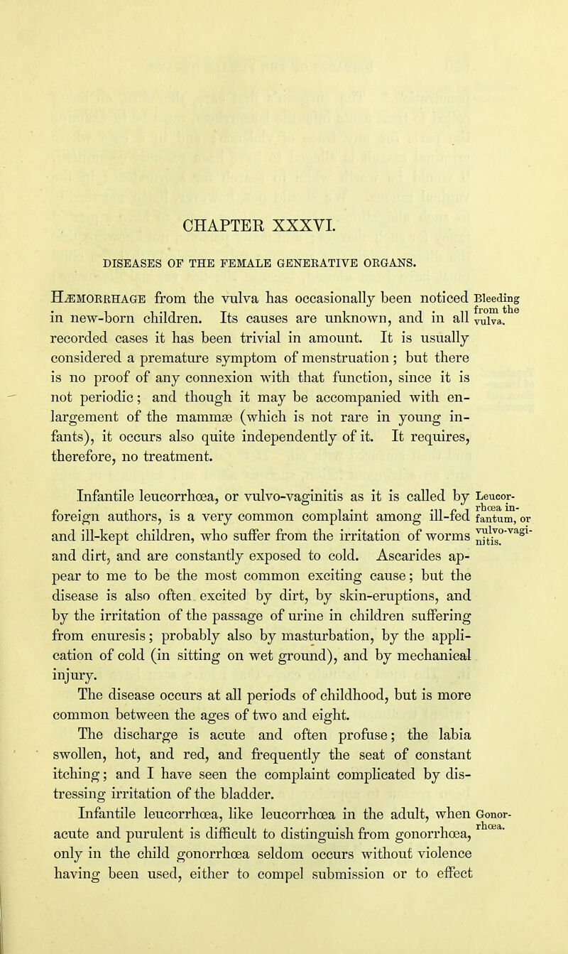 DISEASES OF THE FEMALE GENEEATIVE ORGANS. Hemorrhage from the vulva has occasionally been noticed Bleeding in new-born children. Its causes are unknown, and in all vulva, recorded cases it has been trivial in amount. It is usually considered a premature symptom of menstruation; but there is no proof of any connexion with that function, since it is not periodic; and though it may be accompanied with en- largement of the mammae (which is not rare in young in- fants), it occurs also quite independently of it. It requires, therefore, no treatment. Infantile leucorrhoea, or vulvo-vaginitis as it is called by Leucor- foreign authors, is a very common complaint among ill-fed fantum, or and ill-kept children, who suffer from the irritation of worms ™J£'Y!lSL~ and dirt, and are constantly exposed to cold. Ascarides ap- pear to me to be the most common exciting cause; but the disease is also often excited by dirt, by skin-eruptions, and by the irritation of the passage of urine in children suffering from enuresis; probably also by masturbation, by the appli- cation of cold (in sitting on wet ground), and by mechanical injury. The disease occurs at all periods of childhood, but is more common between the ages of two and eight. The discharge is acute and often profuse; the labia swollen, hot, and red, and frequently the seat of constant itching; and I have seen the complaint complicated by dis- tressing irritation of the bladder. Infantile leucorrhoea, like leucorrhoea in the adult, when Gonor- acute and purulent is difficult to distinguish from gonorrhoea, only in the child gonorrhoea seldom occurs without violence having been used, either to compel submission or to effect
