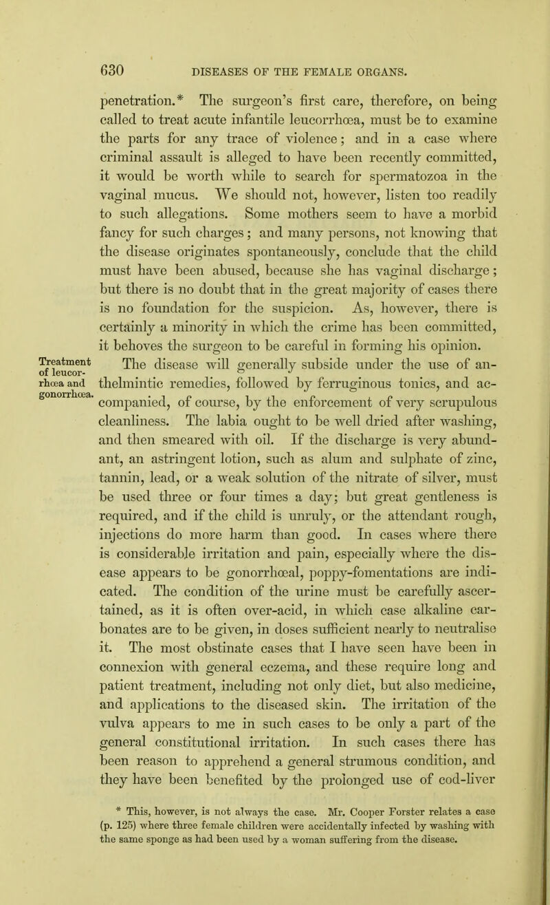 gonorrhoea. penetration.* The surgeon's first care, therefore, on being called to treat acute infantile leucorrhoea, must be to examine the parts for any trace of violence; and in a case where criminal assault is alleged to have been recently committed, it would be worth while to search for spermatozoa in the vaginal mucus. We should not, however, listen too readily to such allegations. Some mothers seem to have a morbid fancy for such charges; and many persons, not knowing that the disease originates spontaneously, conclude that the child must have been abused, because she has vaginal discharge; but there is no doubt that in the great majority of cases there is no foundation for the suspicion. As, however, there is certainly a minority in which the crime has been committed, it behoves the surgeon to be careful in forming his opinion. Treatment The disease will generally subside under the use of an- of leucor- i 0 J rhoea and thelmintic remedies, followed by ferruginous tonics, and ac- companied, of course, by the enforcement of very scrupulous cleanliness. The labia ought to be well dried after washing, and then smeared with oil. If the discharge is very abund- ant, an astringent lotion, such as alum and sulphate of zinc, tannin, lead, or a weak solution of the nitrate of silver, must be used three or four times a day; but great gentleness is required, and if the child is unruly, or the attendant rough, injections do more harm than good. In cases where there is considerable irritation and pain, especially where the dis- ease appears to be gonorrhoea!, poppy-fomentations are indi- cated. The condition of the urine must be carefully ascer- tained, as it is often over-acid, in which case alkaline car- bonates are to be given, in doses sufficient nearly to neutralise it. The most obstinate cases that I have seen have been in connexion with general eczema, and these require long and patient treatment, including not only diet, but also medicine, and applications to the diseased skin. The irritation of the vulva appears to me in such cases to be only a part of the general constitutional irritation. In such cases there has been reason to apprehend a general strumous condition, and they have been benefited by the prolonged use of cod-liver * This, however, is not always the case. Mr. Cooper Forster relates a case (p. 125) where three female children were accidentally infected by washing with the same sponge as had been used by a woman suffering from the disease.