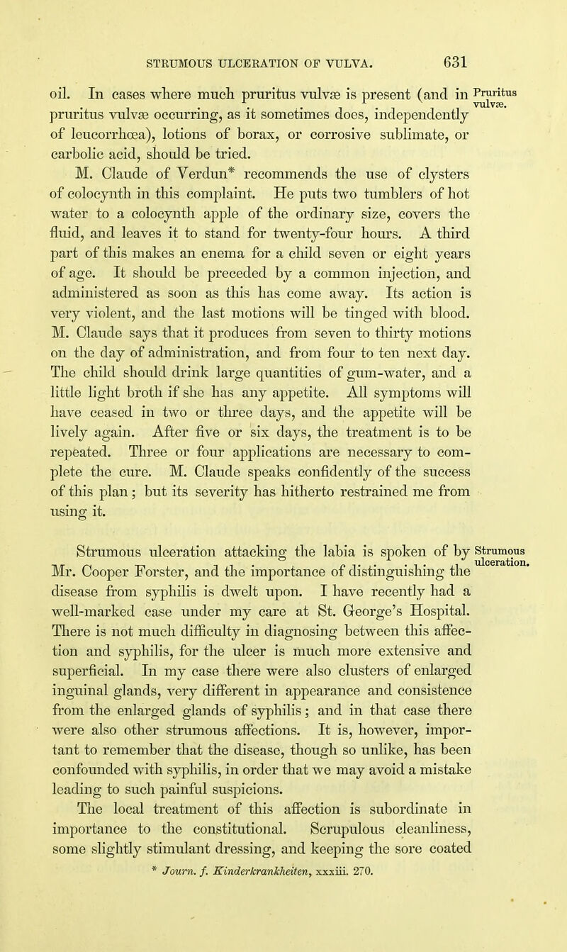 oil. In cases where much pruritus vulvae is present (and in Pruritus vulvse. pruritus vulvas occurring, as it sometimes does, independently of leucorrhoea), lotions of borax, or corrosive sublimate, or carbolic acid, should be tried. M. Claude of Verdun* recommends the use of clysters of colocynth in this complaint. He puts two tumblers of hot water to a colocynth aj>ple of the ordinary size, covers the fluid, and leaves it to stand for twenty-four hours. A third part of this makes an enema for a child seven or eight years of age. It should be preceded by a common injection, and administered as soon as this has come away. Its action is very violent, and the last motions will be tinged with blood. M. Claude says that it produces from seven to thirty motions on the day of administration, and from four to ten next day. The child should drink large quantities of gum-water, and a little light broth if she has any appetite. All symptoms will have ceased in two or three days, and the appetite will be lively again. After five or six days, the treatment is to be repeated. Three or four applications are necessary to com- plete the cure. M. Claude speaks confidently of the success of this plan; but its severity has hitherto restrained me from using it. Strumous ulceration attacking the labia is spoken of by Strumous Mr. Cooper Forster, and the importance of distinguishing the disease from syphilis is dwelt upon. I have recently had a well-marked case under my care at St. George's Hospital. There is not much difficulty in diagnosing between this affec- tion and syphilis, for the ulcer is much more extensive and superficial. In my case there were also clusters of enlarged inguinal glands, very different in appearance and consistence from the enlarged glands of syphilis; and in that case there were also other strumous affections. It is, however, impor- tant to remember that the disease, though so unlike, has been confounded with syphilis, in order that we may avoid a mistake leading to such painful suspicions. The local treatment of this affection is subordinate in importance to the constitutional. Scrupulous cleanliness, some slightly stimulant dressing, and keeping the sore coated * Journ. f. Kinderkrankheiten, xxxiii. 270.