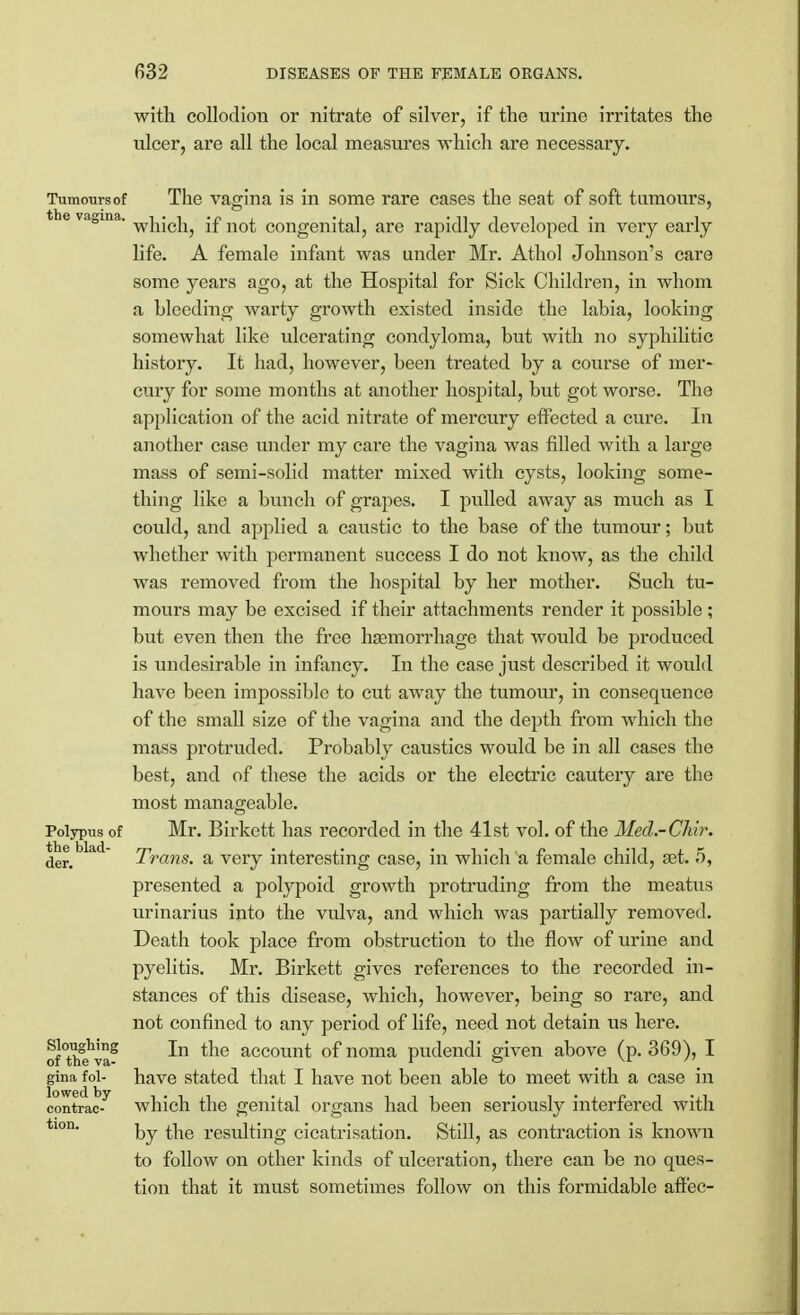 with collodion or nitrate of silver, if the urine irritates the ulcer, are all the local measures which are necessary. Tumcmrsof The vagina is in some rare cases the seat of soft tumours, vagina which, if not congenital, are rapidly developed in very early life. A female infant was under Mr. Athol Johnson's care some years ago, at the Hospital for Sick Children, in whom a bleeding warty growth existed inside the labia, looking somewhat like ulcerating condyloma, but with no syphilitic history. It had, however, been treated by a course of mer- cury for some months at another hospital, but got worse. The application of the acid nitrate of mercury effected a cure. In another case under my care the vagina was filled with a large mass of semi-solid matter mixed with cysts, looking some- thing like a bunch of grapes. I pulled away as much as I could, and applied a caustic to the base of the tumour; but whether with permanent success I do not know, as the child was removed from the hospital by her mother. Such tu- mours may be excised if their attachments render it possible ; but even then the free haemorrhage that would be produced is undesirable in infancy. In the case just described it would have been impossible to cut away the tumour, in consequence of the small size of the vagina and the depth from which the mass protruded. Probably caustics would be in all cases the best, and of these the acids or the electric cautery are the most manageable. Polypus of Mr. Birkett has recorded in the 41st vol. of the Med.-Chlr. the blad Trans, a very interesting case, in which a female child, aat. 5, presented a polypoid growth protruding from the meatus urinarius into the vulva, and which was partially removed. Death took place from obstruction to the flow of urine and pyelitis. Mr. Birkett gives references to the recorded in- stances of this disease, which, however, being so rare, and not confined to any period of life, need not detain us here. cf°hSeva8 *ne account °f noma pudendi given above (p. 369), I gina fol- have stated that I have not been able to meet with a case in contrac- which the genital organs had been seriously interfered with tlon by the resulting cicatrisation. Still, as contraction is known to follow on other kinds of ulceration, there can be no ques- tion that it must sometimes follow on this formidable affec-