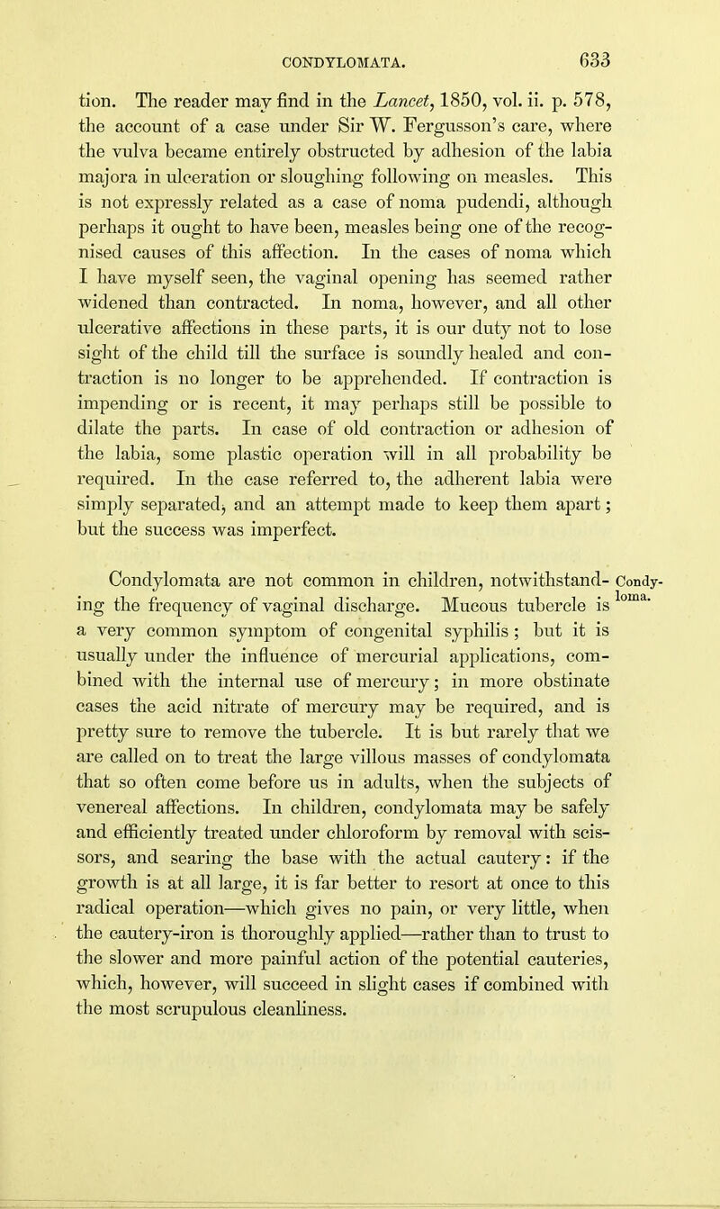 tion. The reader may find in the Lancet, 1850, vol. ii. p. 578, the account of a case under Sir W. Fergusson's care, where the vulva became entirely obstructed by adhesion of the labia majora in ulceration or sloughing following on measles. This is not expressly related as a case of noma pudendi, although perhaps it ought to have been, measles being one of the recog- nised causes of this affection. In the cases of noma which I have myself seen, the vaginal opening has seemed rather widened than contracted. In noma, however, and all other ulcerative affections in these parts, it is our duty not to lose sight of the child till the surface is soundly healed and con- traction is no longer to be apprehended. If contraction is impending or is recent, it may perhaps still be possible to dilate the parts. In case of old contraction or adhesion of the labia, some plastic operation will in all probability be required. In the case referred to, the adherent labia were simply separated;, and an attempt made to keep them apart; but the success was imperfect. Condylomata are not common in children, notwithstand- Condy- ing the frequency of vaginal discharge. Mucous tubercle is loma' a very common symptom of congenital syphilis ; but it is usually under the influence of mercurial applications, com- bined with the internal use of mercury; in more obstinate cases the acid nitrate of mercury may be required, and is pretty sure to remove the tubercle. It is but rarely that we are called on to treat the large villous masses of condylomata that so often come before us in adults, when the subjects of venereal affections. In children, condylomata may be safely and efficiently treated under chloroform by removal with scis- sors, and searing the base with the actual cautery: if the growth is at all large, it is far better to resort at once to this radical operation—which gives no pain, or very little, when the cautery-iron is thoroughly applied—rather than to trust to the slower and more painful action of the potential cauteries, which, however, will succeed in slight cases if combined with the most scrupulous cleanliness.