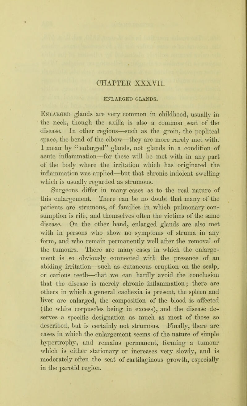 ENLARGED GLANDS. Enlarged glands are very common in childhood, usually in the neck, though the axilla is also a common seat of the disease. In other regions—such as the groin, the popliteal space, the bend of the elbow—they are more rarely met with. I mean by  enlarged glands, not glands in a condition of acute inflammation—for these will be met with in any part of the body where the irritation which has originated the inflammation was applied—but that chronic indolent swelling which is usually regarded as strumous. Surgeons differ in many cases as to the real nature of this enlargement. There can be no doubt that many of the patients are strumous, of families in which pulmonary con- sumption is rife, and themselves often the victims of the same disease. On the other hand, enlarged glands are also met with in persons who show no symptoms of struma in any form, and who remain permanently well after the removal of the tumours. There are many cases in which the enlarge- ment is so obviously connected with the presence of an abiding irritation—such as cutaneous eruption on the scalp, or carious teeth—that we can hardly avoid the conclusion that the disease is merely chronic inflammation; there are others in which a general cachexia is present, the spleen and liver are enlarged, the composition of the blood is affected (the white corpuscles being in excess), and the disease de- serves a specific designation as much as most of those so described, but is certainly not strumous. Finally, there are cases in which the enlargement seems of the nature of simple hypertrophy, and remains permanent, forming a tumour which is either stationary or increases very slowly, and is moderately often the seat of cartilaginous growth, especially in the parotid region.