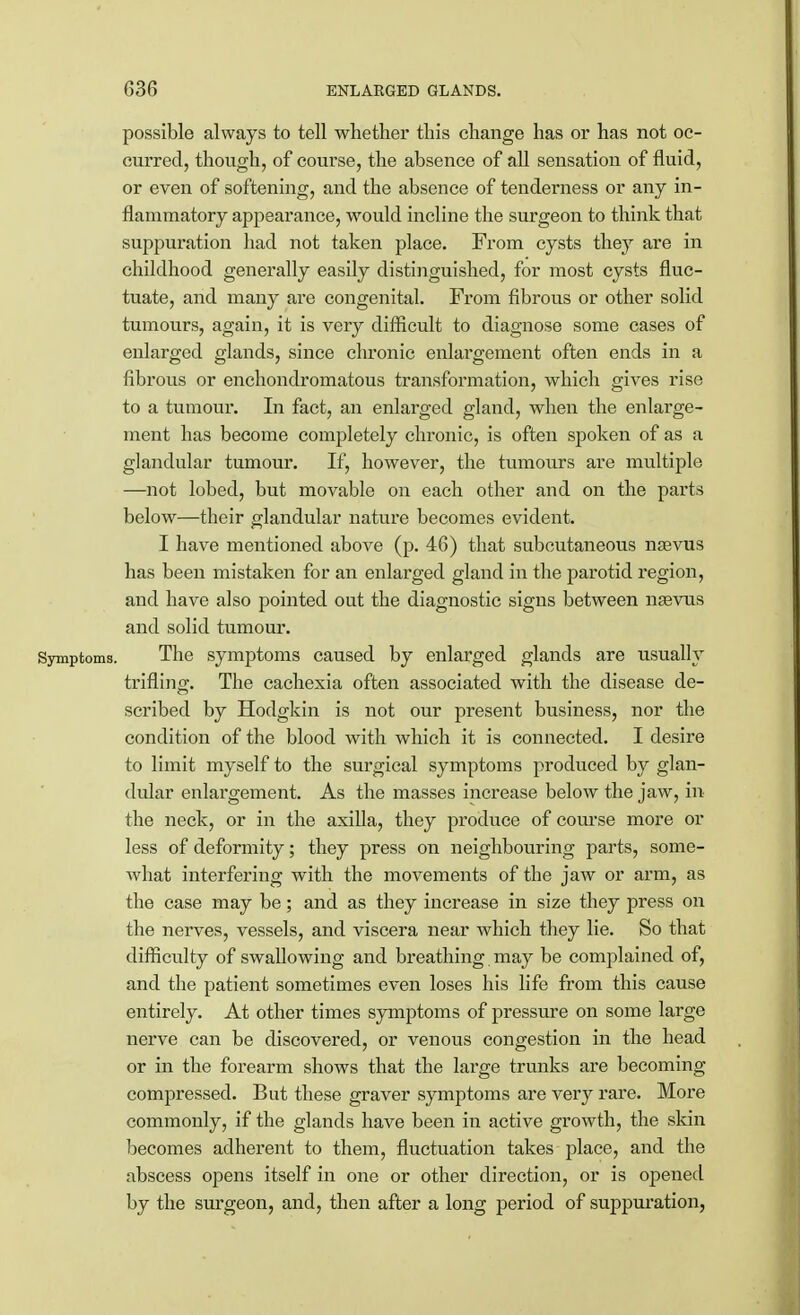 possible always to tell whether this change has or has not oc- curred, though, of course, the absence of all sensation of fluid, or even of softening, and the absence of tenderness or any in- flammatory appearance, would incline the surgeon to think that suppuration had not taken place. From cysts they are in childhood generally easily distinguished, for most cysts fluc- tuate, and many are congenital. From fibrous or other solid tumours, again, it is very difficult to diagnose some cases of enlarged glands, since chronic enlargement often ends in a fibrous or enchondromatous transformation, which gives rise to a tumour. In fact, an enlarged gland, when the enlarge- ment has become completely chronic, is often spoken of as a glandular tumour. If, however, the tumours are multiple —not lobed, but movable on each other and on the parts below—their glandular nature becomes evident. I have mentioned above (p. 46) that subcutaneous naevus has been mistaken for an enlarged gland in the parotid region, and have also pointed out the diagnostic signs between naavus and solid tumour. Symptoms. The symptoms caused by enlarged glands are usually trifling. The cachexia often associated with the disease de- scribed by Hodgkin is not our present business, nor the condition of the blood with which it is connected. I desire to limit myself to the surgical symptoms produced by glan- dular enlargement. As the masses increase below the jaw, in the neck, or in the axilla, they produce of course more or less of deformity; they press on neighbouring parts, some- what interfering with the movements of the jaw or arm, as the case may be; and as they increase in size they press on the nerves, vessels, and viscera near which they lie. So that difficulty of swallowing and breathing may be complained of, and the patient sometimes even loses his life from this cause entirely. At other times symptoms of pressure on some large nerve can be discovered, or venous congestion in the head or in the forearm shows that the large trunks are becoming compressed. But these graver symptoms are very rare. More commonly, if the glands have been in active growth, the skin becomes adherent to them, fluctuation takes place, and the abscess opens itself in one or other direction, or is opened by the surgeon, and, then after a long period of suppuration,