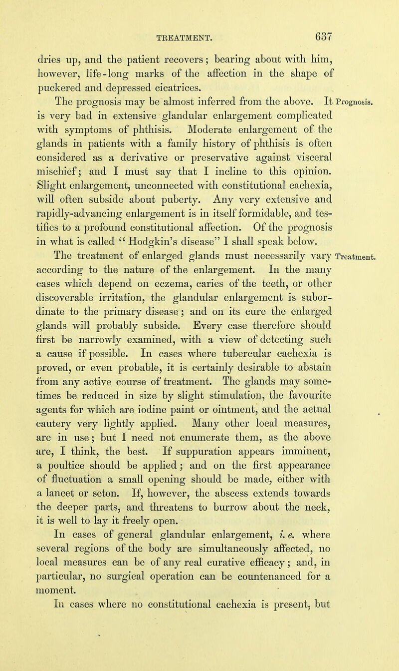 dries up, and the patient recovers; bearing about with him, however, life-long marks of the affection in the shape of puckered and depressed cicatrices. The prognosis may be almost inferred from the above. It Prognosis, is very bad in extensive glandular enlargement complicated with symptoms of phthisis. Moderate enlargement of the glands in patients with a family history of phthisis is often considered as a derivative or preservative against visceral mischief; and I must say that I incline to this opinion. Slight enlargement, unconnected with constitutional cachexia, will often subside about puberty. Any very extensive and rapidly-advancing enlargement is in itself formidable, and tes- tifies to a profound constitutional affection. Of the prognosis in what is called  Hoclgkin's disease I shall speak below. The treatment of enlarged glands must necessarily vary Treatment, according to the nature of the enlargement. In the many cases which depend on eczema, caries of the teeth, or other discoverable irritation, the glandular enlargement is subor- dinate to the primary disease; and on its cure the enlarged glands will probably subside. Every case therefore should first be narrowly examined, with a view of detecting such a cause if possible. In cases where tubercular cachexia is proved, or even probable, it is certainly desirable to abstain from any active course of treatment. The glands may some- times be reduced in size by slight stimulation, the favourite agents for which are iodine paint or ointment, and the actual cautery very lightly applied. Many other local measures, are in use; but I need not enumerate them, as the above are, I think, the best. If suppuration appears imminent, a poultice should be applied; and on the first appearance of fluctuation a small opening should be made, either with a lancet or seton. If, however, the abscess extends towards the deeper parts, and threatens to burrow about the neck, it is well to lay it freely open. In cases of general glandular enlargement, i. e. where several regions of the body are simultaneously affected, no local measures can be of any real curative efficacy; and, in particular, no surgical operation can be countenanced for a moment. In cases where no constitutional cachexia is present, but