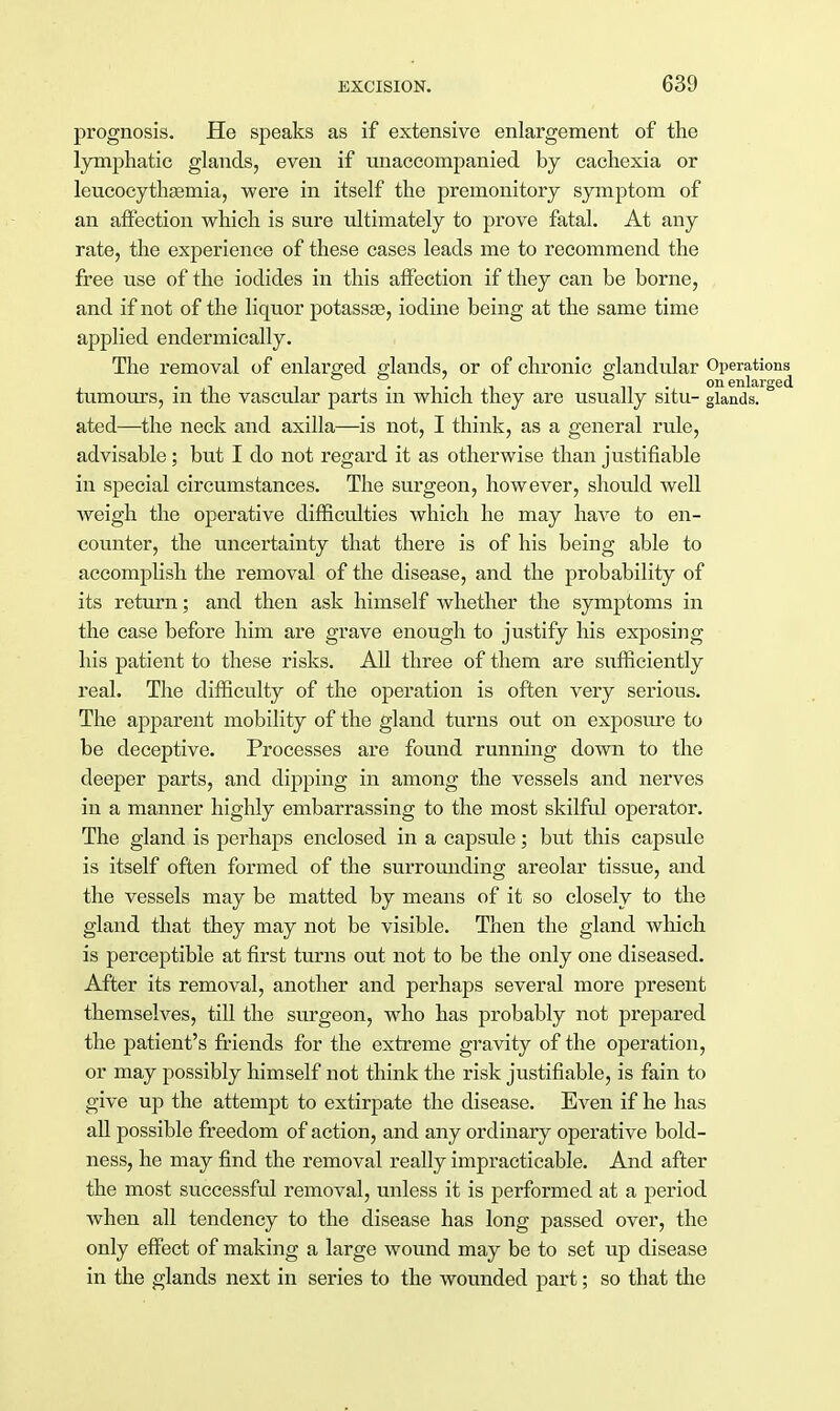 prognosis. He speaks as if extensive enlargement of the lymphatic glands, even if unaccompanied by cachexia or leucocythsemia, were in itself the premonitory symptom of an affection which is sure ultimately to prove fatal. At any rate, the experience of these cases leads me to recommend the free use of the iodides in this affection if they can be borne, and if not of the liquor potassae, iodine being at the same time applied endermically. The removal of enlarged glands, or of chronic glandular Operations • i i • t • i i ni on enlarged tumours, m the vascular parts m which they are usually situ- glands, ated—the neck and axilla—is not, I think, as a general rule, advisable; but I do not regard it as otherwise than justifiable in special circumstances. The surgeon, however, should well weigh the operative difficulties which he may have to en- counter, the uncertainty that there is of his being able to accomplish the removal of the disease, and the probability of its return; and then ask himself whether the symptoms in the case before him are grave enough to justify his exposing his patient to these risks. All three of them are sufficiently real. The difficulty of the operation is often very serious. The apparent mobility of the gland turns out on exposure to be deceptive. Processes are found running down to the deeper parts, and dipping in among the vessels and nerves in a manner highly embarrassing to the most skilful operator. The gland is perhaps enclosed in a capsule; but this capsule is itself often formed of the surrounding areolar tissue, and the vessels may be matted by means of it so closely to the gland that they may not be visible. Then the gland which is perceptible at first turns out not to be the only one diseased. After its removal, another and perhaps several more present themselves, till the surgeon, who has probably not prepared the patient's friends for the extreme gravity of the operation, or may possibly himself not think the risk justifiable, is fain to give up the attempt to extirpate the disease. Even if he has all possible freedom of action, and any ordinary operative bold- ness, he may find the removal really impracticable. And after the most successful removal, unless it is performed at a period when all tendency to the disease has long passed over, the only effect of making a large wound may be to set up disease in the glands next in series to the wounded part; so that the