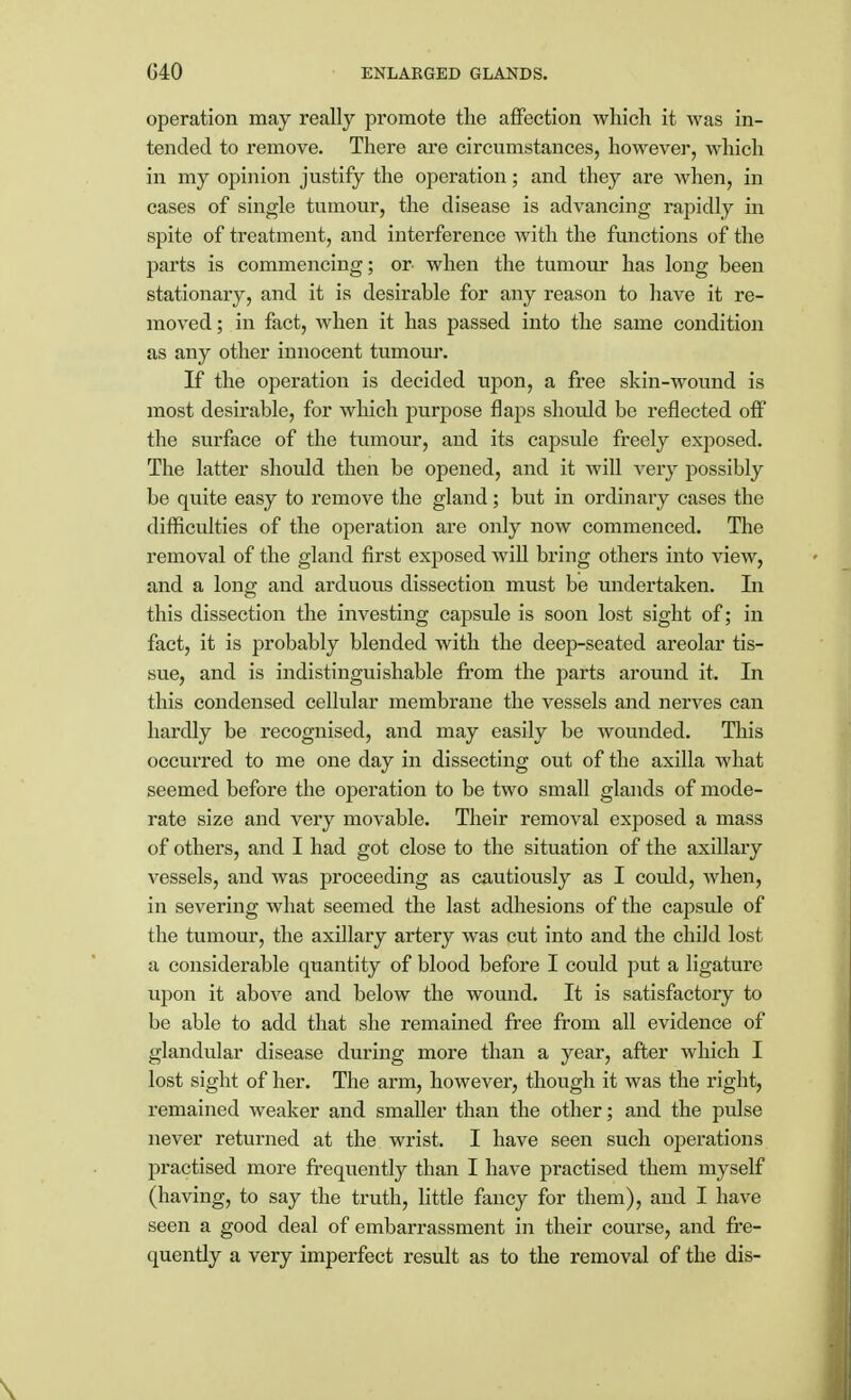 operation may really promote the affection which it was in- tended to remove. There are circumstances, however, which in my opinion justify the operation; and they are when, in cases of single tumour, the disease is advancing rapidly in spite of treatment, and interference with the functions of the parts is commencing; or when the tumour has long been stationary, and it is desirable for any reason to have it re- moved; in fact, when it has passed into the same condition as any other innocent tumour. If the operation is decided upon, a free skin-wound is most desirable, for which purpose flaps should be reflected off the surface of the tumour, and its capsule freely exposed. The latter should then be opened, and it will very possibly be quite easy to remove the gland; but in ordinary cases the difficulties of the operation are only now commenced. The removal of the gland first exposed will bring others into view, and a long and arduous dissection must be undertaken. In this dissection the investing capsule is soon lost sight of; in fact, it is probably blended with the deep-seated areolar tis- sue, and is indistinguishable from the parts around it. In this condensed cellular membrane the vessels and nerves can hardly be recognised, and may easily be wounded. This occurred to me one day in dissecting out of the axilla what seemed before tbe operation to be two small glands of mode- rate size and very movable. Their removal exposed a mass of others, and I had got close to the situation of the axillary vessels, and was proceeding as cautiously as I could, when, in severing what seemed the last adhesions of the capsule of the tumour, the axillary artery was cut into and the child lost a considerable quantity of blood before I could put a ligature upon it above and below the wound. It is satisfactory to be able to add that she remained free from all evidence of glandular disease during more than a year, after which I lost sight of her. The arm, however, though it was the right, remained weaker and smaller than the other; and the pulse never returned at the wrist. I have seen such operations practised more frequently than I have practised them myself (having, to say the truth, little fancy for them), and I have seen a good deal of embarrassment in their course, and fre- quently a very imperfect result as to the removal of the dis-