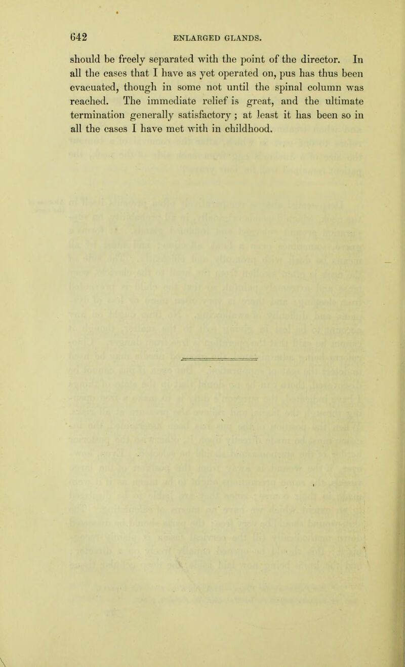 should be freely separated with the point of the director. In all the cases that I have as yet operated on, pus has thus been evacuated, though in some not until the spinal column was reached. The immediate relief is great, and the ultimate termination generally satisfactory ; at least it has been so in all the cases I have met with in childhood.