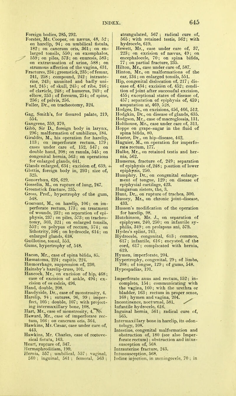 Foreign bodies, 285, 292. Forster, Mr. Cooper, on nasvus, 48, 52 ; on harelip, 94; on umbilical fistula, 182; on cancrum oris, 361; on en- larged tonsils, 550; on exomphalos, 559; on piles, 573; on enuresis, 583; on extravasation of urine, 588; on strumous affection of the vagina, 631. Fractures, 234; greenstick, 235; of femur, 241, 258 ; compound, 242; intraute- rine, 243; ununited and badly uni- ted, 245 ; of skull, 245 ; of ribs, 246 ; of clavicle, 248 ; of humerus, 249 ; of elbow, 253 ; of forearm, 251; of spine, 256; of pelvis, 256. Fuller, Dr., on tracheotomy, 324. Gag, Smith's, for fissured palate, 219, 554. Gangrene, 359, 370. Gibb, Sir D., foreign body in larynx, 296; malformation of umbilicus, 184. Giraldes, M., his operation for harelip, 113; on imperforate rectum, 179; cases under care of, 152, 547; on double hand, 208; on ranula, 545; on congenital hernia, 563; on operations for enlarged glands, 641. Glands enlarged, 634; excision of, 639. A Glottis, foreign body in, 293; size of, 325. Gonorrhoea, 626, 629. Gosselin, M., on rupture of lung, 247. Greenstick fracture, 235. Gross, Prof., hypertrophy of the gum, 548. Guersant, M., on harelip, 106; on im- perforate rectum, 173; on treatment of wounds, 232 ; on separation of epi- physis, 237; on piles, 573; on tracheo- tomy, 303, 321; on enlarged tonsils, 552; on polypus of rectum, 574; on lithotrity, 596; on hydrocele, 614; on enlarged glands, 638. Guillotine, tonsil, 553. Gums, hypertrophy of, 548. Hacon, Mr., case of spina bifida, 85. HaBmatoma, 224; capitis, 224. Hasmorrhage, suppression of, 230. Hainsby's harelip-truss, 101. Hancock, Mr., on excision of hip, 468; case of excision of ankle, 494; ex- cision of os calcis, 496. Hand, double, 208. Handyside, Dr., case of monstrosity, 4. Harelip, 9+ ; sutures, 96, 99 ; imper- fect, 105; double, 107; with project- ing intermaxillary bone, 108. Hart, Mr., case of monstrosity, 4.T^ H award, Mr., case of imperforate rec- tum, 166; on cancrum oris, 364. Hawkins, Mr. Ceesar, case under care of, 443. Hawkins, Mr. Charles, case of rectove- sical fistula, 163. Heart, rupture of, 347. Hermaphroditism, 199. Hernia, 557; umbilical, 557; vaginal, 560 ; inguinal, 561 ; femoral, 563 ; strangulated, 567 ; radical cure of, 565 ; with retained testis, 562; with hydrocele, 619. Hewett, Mr., case under care of, 37, 223; on excision of nsevus, 49; on encephalocele, 70; on spina bifida, 77; on partial fracture, 235. Hilton, Mr., case under care of, 587. Hinton, Mr., on malformations of the ear, 134; on enlarged tonsils, 551. Hip, congenital dislocation of, 217; dis- ease of, 434; excision of, 452; condi- tion of joint after successful excision, 455; exceptional states of disease of, 457; separation of epiphysis of, 459 ; amputation at, 469, 528. Hodges, Dr., on excisions, 456, 466, 512. Hodgkin, Dr., on disease of glands, 635. Hodgson, Mr., case of macroglossia, 131. Holthouse, Mr., case under care of, 311. Hoppe on grape-sugar in the fluid of spina bifida, 80. Hueter, Dr., on hip-disease, 442. Huguier, M., on operation for imperfo- rate rectum, 177. Hulke, Mr., on retained testis and her- nia, 562. Humerus, fracture of, 249; separation of epiphysis of, 248; position of lower epiphysis, 250. Humphry, Dr., on congenital enlarge- ment of tongue, 129; on disease of epiphysial cartilage, 423. Hungarian sisters, the, 3. Hunt, Dr., on rupture of trachea, 300. Hussey, Mr., on chronic joint-disease, 433. Husson's modification of the operation for harelip, 98. Hutchinson, Mr. J., on separation of epiphyses, 240, 250; on infantile sy- philis, 349 ; on prolapsus ani, 579. Hydes's splint, 241, Hydrocele, congenital, 613; common, 617; infantile, 616; encysted, of the cord, 617; complicated with hernia, 619. Hymen, imperforate, 204. Hypertrophy, congenital, 29; of limbs, 208; of tongue, 129 ; of gums, 548. Hypospadias, 191. Imperforate anus and rectum, 152; in- complete, 154; communicating with the vagina, 160; with the urethra or bladder, 163; rectum in proper sense, 168 ; hymen and vagina, 204. _ Incontinence, nocturnal, 581. Infantile hydrocele, 616. Inguinal hernia, 561; radical cure of, 565. Intermaxillary bone in harelip, its odon- tology, 108. Intestine, congenital malformation and obstruction of, 180 (see also Imper- forate rectum); obstruction and intus- susception of, 568. Intrauterine fracture, 243. Intussusception, 568. Iodine injection, in meningocele, 70 ; in