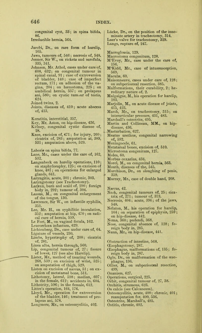 congenital cyst, 33; in spina bifida, 86. Irreducible hernia, 564. Jaoobi, Dr., on rare form of harelip, 105. Jaws, tumours of, 546; necrosis of, 548. Jenner, Sir W., on rickets and scrofula, 335, 341. Johnson, Mr. Athol, cases under care of, 608, 632; on congenital tumour in spinal canal, 91; case of extroversion of bladder, 148; case of imperfect rectum, 171; on adhesion of the va- gina, 204 ; on hematoma, 225 ; on umbilical hernia, 557; on prolapsus ani, 580; on cystic tumour of testis, 624. Joined twins, 2. Joints, diseases of, 410 ; acute abscess of, 413. Keratitis, interstitial, 357. Key, Mr. Aston, on hip-disease, 436. Kidney, congenital cystic disease of, 28. Knee, excision of, 471; for injury, 260; cicatrix of, 283; amputation at, 389, 531; amputation above, 529. Laborie on spina bifida, 77. Lane, Mr., cases under the care of, 162, 532. Langeubeck on harelip operations, 110; on staphyloraphy, 125 ; on excision of knee, 481; on operations for enlarged glands, 641. Laryngitis, acute, 301; chronic, 303. Laryngotomy (see Tracheotomy). Larynx, burn and scald of, 290; foreign body in, 292; tumour of, 304. Lassus, M., on congenital enlargement of the tongue, 130. Lawrence, Sir W., on infantile syphilis, 351. Lee, Mr. H., on sj-pbilitic inoculation, 352; amputation at hip, 470 ; on radi- cal cure of hernia, 559. Le Fort, M., on vaginal fistula, 162. Leucorrhoea infantum, 629. Lichtenberg, Dr., case under care of, 64. Ligature of vessels, 230. Limbs, hypertrophy of, 208; cicatrix of, 281. Linea alba, hernia through, 560. Lip, congenital tumour of, 27; fissure of lower, 127 (see also Harelip). Lister, Mr., method of treating wounds, 268, 539; on excision of wrist, 525; on amputation of thigh, 529. Liston on excision of nsevus, 51; on ex- cision of metatarsal bone, 511. Lithotomy, lateral, 598; median, 607; in the female, 612; accidents in, 604. Lithotrity, 596; in the female, 612. Littre's operation, 164, 176. Lloyd, Mr., operation for extroversion of the bladder, 146; treatment of pro- lapsus ani, 578. Longmore, Mr., on osteomyelitis, 402. Liicke, Dr., on the position of the inno- minate artery in tracheotomy, 314. Luer's valve for tracheotomy, 329. Lungs, rupture of, 247. Macroglossia, 129. Macrostoma congenitum, 128. M'Evoy, Mr., case under the care of, 156. M'Kidd, Mr., case of intussusception, 569. Maculse, 60. Maisonneuve, cases under care of, 128; on subperiosteal resection, 385. Malformations, their curability, 2; he- reditary nature of, 2. Malgaigne, M., his operation for harelip, 103. Marjolin, M., on acute disease of joints, 415, 423. Marsh, Mr., on tracheotomy, 315; on interarticular pressure, 431, 483. Marshall's osteotrite, 495. Martin and Collineau, MM., on hip- disease, 436. .. -Masturbation, 627. Meatus urethra, congenital narrowing of, 592. Meningocele, 61. Metatarsal bones, excision of, 510. Microstoma congenitum, 127. Moles, 60. Morbus coxarius, 434. Morel, M., on congenital hernia, 563. Mouth, diseases of the, 545. Murchison, Dr., on sloughing of penis, ■> 359. Murray, Mr., case of double hand, 208. Nsevus, 42. Neck, congenital tumours of, 25; cica- trix of, 271; tumour of, 373. Necrosis, 404; acute, 396; of the jaws, 548. Nelaton, M., his operation for harelip, 104; on separation of epiphysis, 259 ; on hip-disease, 442. Noma, 360; pudendi, 368. Nose, congenital absence of, 128; fo- reign body in, 285. Nuim, Mr., on hip-disease, 441. Obstruction of intestine, 568. CEsophagotonn', 287. (Esophagus, malformations of, 135; fo- reign body in, 287. Ogle, Dr., on malformation of the oeso- phagus, 136. Oilier, M., on subperiosteal resection, 499. Onanism, 627. Operations, surgical, 225. Orbit, congenital tumour of, 27, 38. Orchitis, strumous, 623. Os calcis (see Calcaneum). Osteomyelitis, acute, 400; chronic, 401; reamputation for, 400, 536. Osteotrite, Marshall's, 495. Ostitis, chronic, 402.