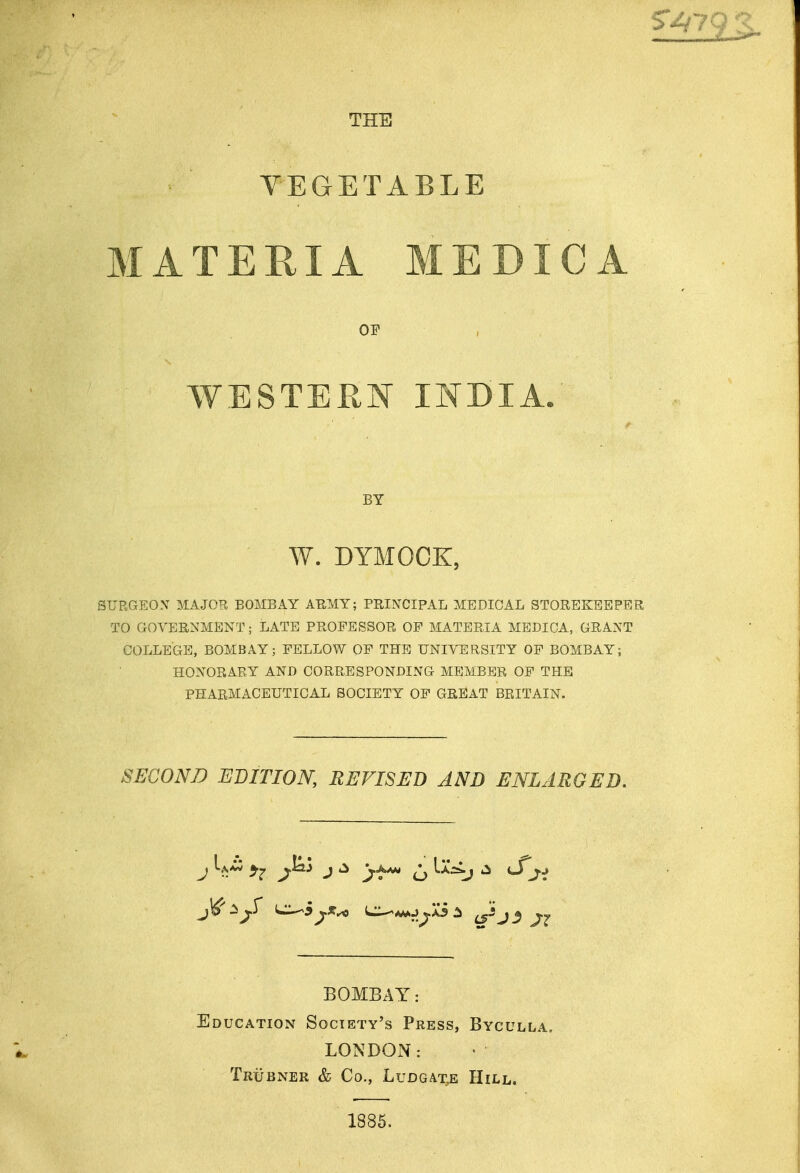THE VEGETABLE MATERIA MEDICA OF WESTERN INDIA. BY W. DTMOOK, SURGEON MAJOR BOMBAY ABMY; PRINCIPAL MEDICAL STOREKEEPER TO GOVERNMENT; LATE PROFESSOR OF MATERIA MEDICA, GRANT COLLEGE, BOMBAY; FELLOW OF THE UNIVERSITY OF BOMBAY; HONORARY AND CORRESPONDING MEMBER OF THE PHARMACEUTICAL SOCIETY OF GREAT BRITAIN. SECOND EDITION, REVISED AND ENLARGED. BOMBAY: Education Society's Press, Byculla. LONDON: TrUBNER & Co., LUDGATJ; HiLL. 1885.