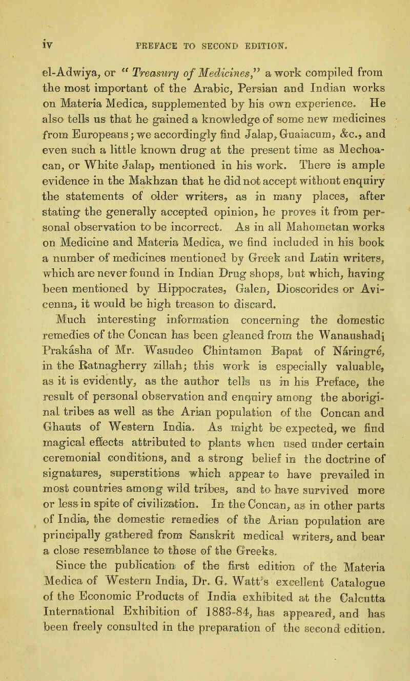 el-Adwiya^ or  Treasury of Medicines/' a work compiled from the most important of tlie Arabic, Persian and Indian works on Materia Medica^ supplemented by bis own experience^ He also tells us that he gained a knowledge of some new medicines from Buropeams; we accordingly ^nd Jalap^ Gnaiacnmj &C.9 and even such a little known drug at the present time as Mechoa- can, or White Jalap> mentioned in his work. There is ample evidence in the Makhzan that he did not accept without enquiry the statements of older writers^ as in many places^ after stating the generally accepted opiniony be proyes it from per- sonal observation to be incorrect. As in all Mahometan works on Medicine and Materia Medica, we find included in his book a number of medicines mentioned by Greek and Latin writers^ which are never found in Indian Drug shops^ but which^ having been mentioned by Hippocrates, Galen^ Dioscorides or Avi- cenna^, it wo'uld be high treason to discard. Much interesting informati^>n concerning the domestic remedies of the Concan has been gleaned from the Wanaushadi Prakasha of Mr, Wasudeo Chintamon Bapat of Naringre, in the Ratnagherry ziilah; this work is especially valuable, as it is evidently;, as the author tells us in his Preface^ the result of personal observation and enquiry among the aborigi- nal tribes as well as the Arian population of the Concan and Ghauts of Western India. As might be expected^ we find magical effects atfcributed t© plants when used under certain ceremonial conditions, and a strong belief in the doctrine of signatures^, siaperstitions which appear t© have prevailed in most countries among wild tribes^, and to have survived more or less in spite of civihzation. In the Concan,, as in other parts of India, the dc^mestie remedies of the Arian population are principally gatherei from Sanskrit medical writers^, and bear a close resemblance to those of the Greeks, Since the pubhcation of the first edition of the Materia Medica of Western India, Br. G= Watt's excellent Catalogue of the Economic Products of India exhibited at the Calcutta International Exhibition of 1883-84, has appeared, and has been freely consulted in the preparation of the second; edition.