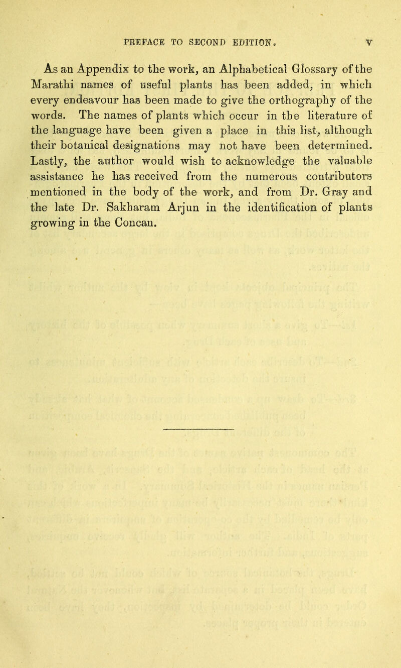 As an Appendix to the work, an Alphabetical Glossary of the Maratlii names of useful plants has been added, in which every endeavour has been made to give the orthography of the words. The names of plants which occur in the literature o£ the language have been given a place in this list^ although their botanical designations may not have been determined. Lastly, the author would wish to acknowledge the valuable assistance he has received from the numerous contributors mentioned in the body of the work, and from Dr, Gray and the late Dr. Sakharam Arjun in the identification of plants growing in the Concan.