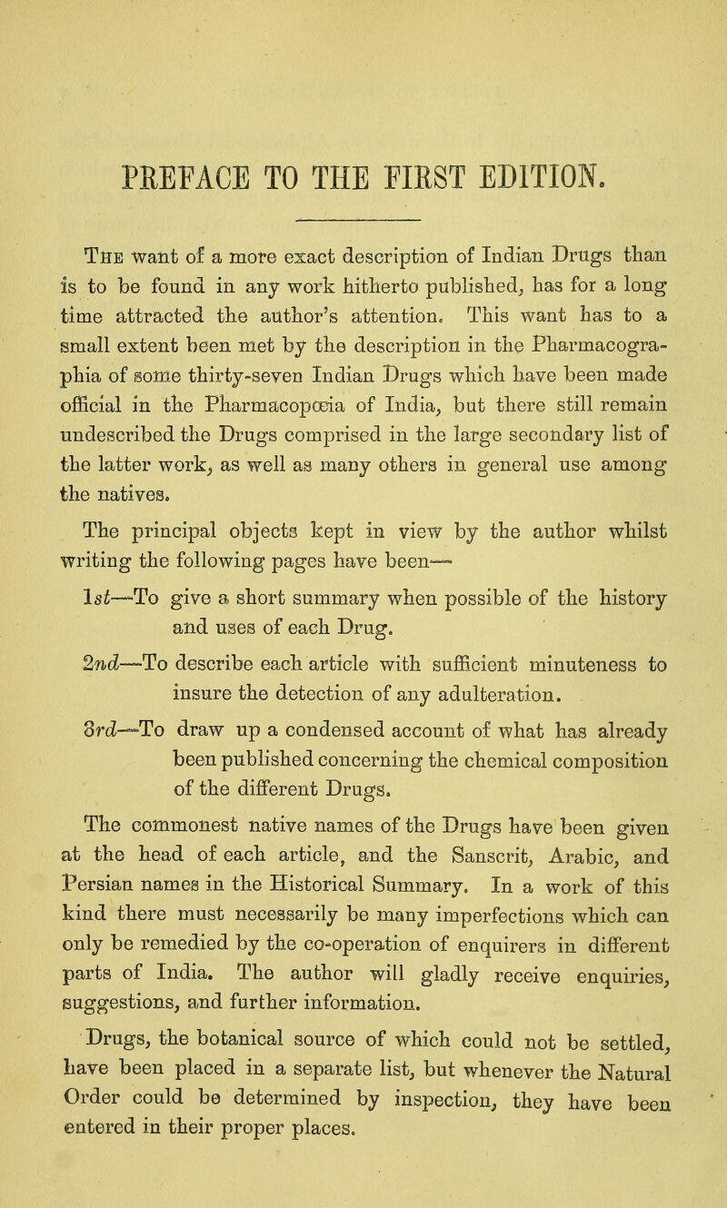 The want of a more exact description of Indian Drugs than is to be found in any work hitlierto published^ has for a long time attracted the author's attention. This want has to a small extent been met by the description in the Pharmacogra- phia of Bome thirty-seven Indian Drugs which have been made official in the Pharmacopcma of India, but there still remain undescribed the Drugs comprised in the large secondary list of the latter work^ as well as many others in general use among the natives. The principal objects kept in view by the author whilst writing the following pages have been— Isi-—To give a short summary when possible of the history and uses of each Drug. 2nd—To describe each article with sufficient minuteness to insure the detection of any adulteration. drd-^To draw up a condensed account of what has already been published concerning the chemical composition of the different Drugs. The commonest native names of the Drugs have been given at the head of each article, and the Sanscrit, Arabic, and Persian names in the Historical Summary, In a work of this kind there must necessarily be many imperfections which can only be remedied by the co-operation of enquirers in different parts of India. The author will gladly receive enquiries, suggestions, and further information. Drugs, the botanical source of which could not be settled, have been placed in a separate list, but whenever the Natural Order could be determined by inspection, they have been entered in their proper places.