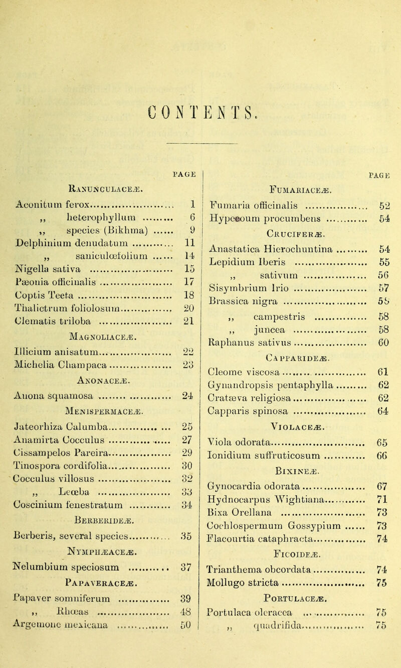0 0 INTENTS. PAGE Aconitiun ferox 1 hefceropbyllura 6 j species (Bikhma) 9 | Delphinium deimdafcum 11 j „ saiiicLila3folium 14 j IS'igella safciva 15 | Pa30iiia officinalis 17 | Coptis Teeta 18 I Tiialictrum foliolosinn 20 Clematis triloba 21 Ma&noliace^. lUicium anisatum 22 Michelia Clianipaca 2o Anonace.e. Auona squamosa , 24 MEIMlSFEliMACEiE. Jateorhiza Calumba 25 Anamirta Cocculus 27 Cissampelos Pareira 29 Tinospora cordifolia 80 Cocculus villosus 32 Leoeba 33 Coscinium fenestratum 34 BEKBElllDEiE. Berberis, several species 35 Nympkjsace^. Nelumbium speciosum 37 PAPAVERACEiE. Papaver somiiiferum 39 ,, iihceas 48 Argemone mei^icaua 50 PAGE FUMAIUACE^. Fumaria officinalis 62 Hypeeoum procumbens 54 CliUCIFER^. Anastatica Hierochuntina 54 Lepidium Iberis 55 ,, sativum 56 Sisymbrium Irio 57 Brassica nigra 5S campestris 58 juncea 58 Raphanus sativus 60 CAPPARIDEi®. Cleome viscosa ........ 61 Gynandropsis pentaphylla 62 Oratteva religiosa , 62 Capparis spinosa 64 ViOLACEiE. Yiola odorata 65 lonidium sufiruticosum 66 BlXINE^. Gynocardia odorata 67 Hydnocarpus Wightiana 71 Bixa Orellana 73 Cochlospermum Gossypium 73 Flacourtia cataphracta 74 FlCOIDE^. Trianthema obcordata 74 MoUugo stricta 75 PoETULACEiE. Portulaca olcracca 75 quadrifida 75