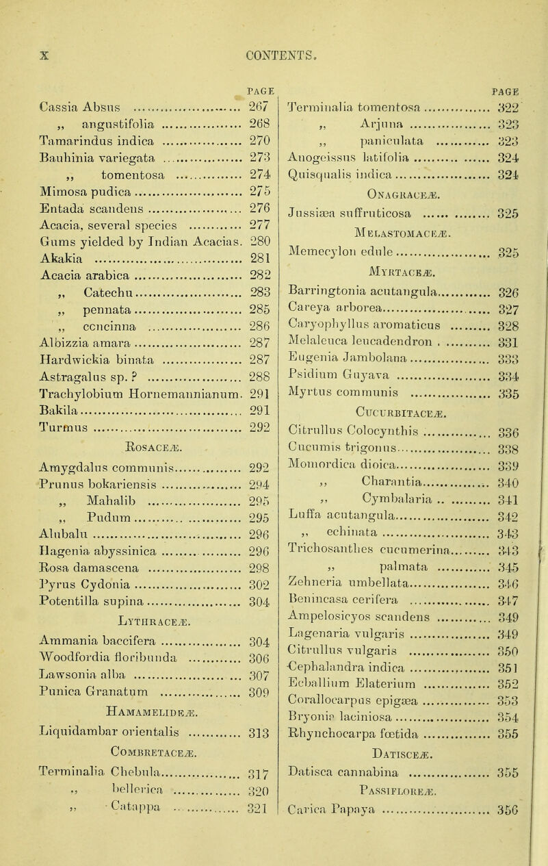 PAGE Cassia Absiis 267 „ anguatifolia 268 Tamarindus indica 270 Bauhinia variegata 273 tomentosa o...... 274 Mimosa pudica 2/5 Entada scandeiis 276 Acacia, several species 277 Gums yielded by Indian Acacias. 280 Akakia 281 Acacia arabica 282 „ Catechu 283 „ pennata 285 „ ccncinna 286 Albizzia amara 287 Hardwickia binata 287 Astragalus sp. ? 288 Trachylobium Hornemannianum. 291 Bakila 291 Turmus 292 EoSACEiE. Amygdalns communis 292 Prunus bokai^iensis 294 Mahalib 295 Pudum 295 Alubalu 296 Hagenia abyssinica 296 Rosa damascena 298 Pyrus Cydouia 302 Potentilla supina 304 Lythrace.e. Ammania baccifera , 304 Woodfordia floribiinda 306 Lawsonia alba ... 307 Punica Granatum 309 HAMAMELIDE^i. Liquidambar orientalis 3]3 COMERETACEiE. Terminalia Chebula 3] 7 ., belloi'ica 30Q • Catappa 321 PAGE Terminalia tomentosa 322 „ Arjuna 323 paniculata 323 Anogcissus latifolia 324 Quisqualis indica 324} Onagkace.53. JussijBa suffruticosa 325 MELASTOMACEiE. Memecylon edule 325 Myrtacb^. Barringtonia acutangula 326 Careya arborea 327 Caryophyllus aromaticus 328 Melaleuca leucadendron 331 Eugenia Jambolana 333 Psidium Goyava 334 Myrtus communis 335 CUCUKBITACE^. CitruUus Colocyntbis 336 Cucumis fcrigonns 338 Momordica dioica 33.9 Charnntia 340 Cymbalaria 341 Luffa acutangula 342 ,, echinata 343 Trichosanthes cucnmerina 343 „ palmata 345 Zehneria umbellata 346 Benincasa cerifera 347 Ampelosicyos scandens 349 Lagenaria vulgaris 349 Citrullus vulgaris 350 •Cephalandra indica , 351 Ecballium Blaterium 352 Corallocarpas epig^a 353 Bryonip laciniosa 354 Rhynchocarpa foetida 355 Datiscej5. Datisca cannabina 355 PASSIFLOREiE, Carica Papaya 350