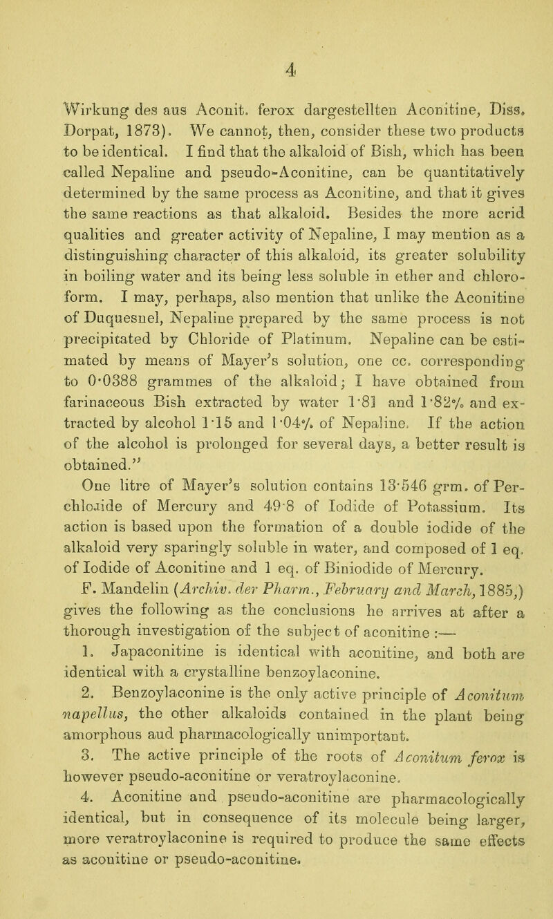 Wirkung des aus Aconit. ferox dargestellten Aconitine^ Dis§* Dorpat, 1873). We cannot, then, consider these two products to be identical, I find that the alkaloid of Bish, which has been called Nepaline and pseudo-Aconitine, can be quantitatively determined by the same process as Aconitine, and that it gives the same reactions as that alkaloid. Besides the more acrid qualities and greater activity of Nepaline, I may mention as a distinguishing character of this alkaloid, its greater solubility in boiling water and its being less soluble in ether and chloro- form. I may, perhaps, also mention that unlike the Aconitine of Duquesnel, Nepaline prepared by the same process is not precipitated by Chloride of Platinum, Nepaline can be esti- mated by means of Mayer^s solution, one cc. corresponding to 0'0388 grammes of the alkaloid; I have obtained from farinaceous Bish extracted by water 1'8] and l'82''/o and ex- tracted by alcohol 1'15 and 1-04*/. of Nepaline. If the action of the alcohol is prolonged for several days, a better result is obtained/^ One litre of Mayer's solution contains 13'546 grm. of Per- chlojide of Mercury and 498 of Iodide of Potassium, Its action is based upon the formation of a double iodide of the alkaloid very sparingly soluble in water, and composed of 1 eq, of Iodide of Aconitine and 1 eq, of Biniodide of Mercury. F. Mandelin {Archiv. der Pharm,, February and March, 1885,) gives the following as the conclusions he arrives at after a thorough investigation of the subject of aconitine :— 1. Japaconitine is identical with aconitine^ and both are identical with a crystalline benzoylaconine. 2. Benzoylaconine is the only active principle of Acomtum napellus, the other alkaloids contained in the plant being amorphous aud pharmacologically unimportant. 3. The active principle of the roots of Aconitum ferox is however pseudo-aconitine or veratroylaconine, 4. Aconitine and pseudo-aconitine are pharmacologically identical^ but in consequence of its molecule being larger^ more vera troy laconine is required to produce the same effect© as aconitine or pseudo-aconitine.