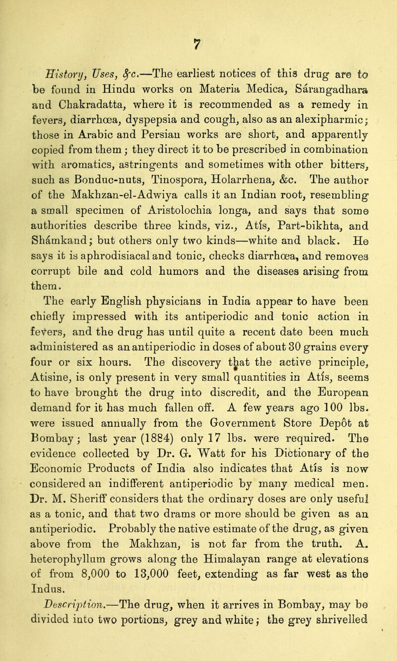 Historijj Uses, ^c—The earliest notices of this drug are to be found in Hindu works on Materia Medica_, Sarangadhara and Chakradatta^ where it is recommended as a remedy in fevers, diarrhoea, dyspepsia and cough, also as an alexipharmic^ those in Arabic and Persian works are short, and apparently copied from them; they direct it to be prescribed in combination with aromatics, astringents and sometimes with other bitters, such as Bonduc-nuts, Tinospora, Holarrhena, &c. The author of the Makhzan-el-Adwiya calls it an Indian root, resembling a small specimen of Aristolochia longa, and says that some authorities describe three kinds, viz., Atls, Part-bikhta, and Shamkand; but others only two kinds—white and black. He says it is aphrodisiacal and tonic, checks diarrhoea, and removes corrupt bile and cold humors and the diseases arising from them. The early English physicians in India appear to have been chiefly impressed with its antiperiodic and tonic action in feV-ers, and the drug has until quite a recent date been much administered as an antiperiodic in doses of about 30 grains every four or six hours. The discovery that the active principle, Atisine, is only present in very small quantities in Atis, seems to have brought the drug into discredit, and the European demand for it has much fallen off. A few years ago 100 lbs. were issued annually from the Government Store Depot at Bombay; last year (1884) only 17 lbs. were required. The evidence collected by Dr. Gr. Watt for his Dictionary of the Economic Products of India also indicates that Atis is now considered an indifferent antiperiodic by many medical men. Dr. M. Sheriff considers that the ordinary doses are only useful as a tonic, and that two drams or more should be given as an antiperiodic. Probably the native estimate of the drug, as given above from the Makhzan, is not far from the truth. A. heterophyllum grows along the Himalayan range at elevations of from 8,000 to 13,000 feet, extending as far west as the Indus. Description.—The drug, when it arrives in Bombay, may be divided into two portions, grey and white j the grey shrivelled