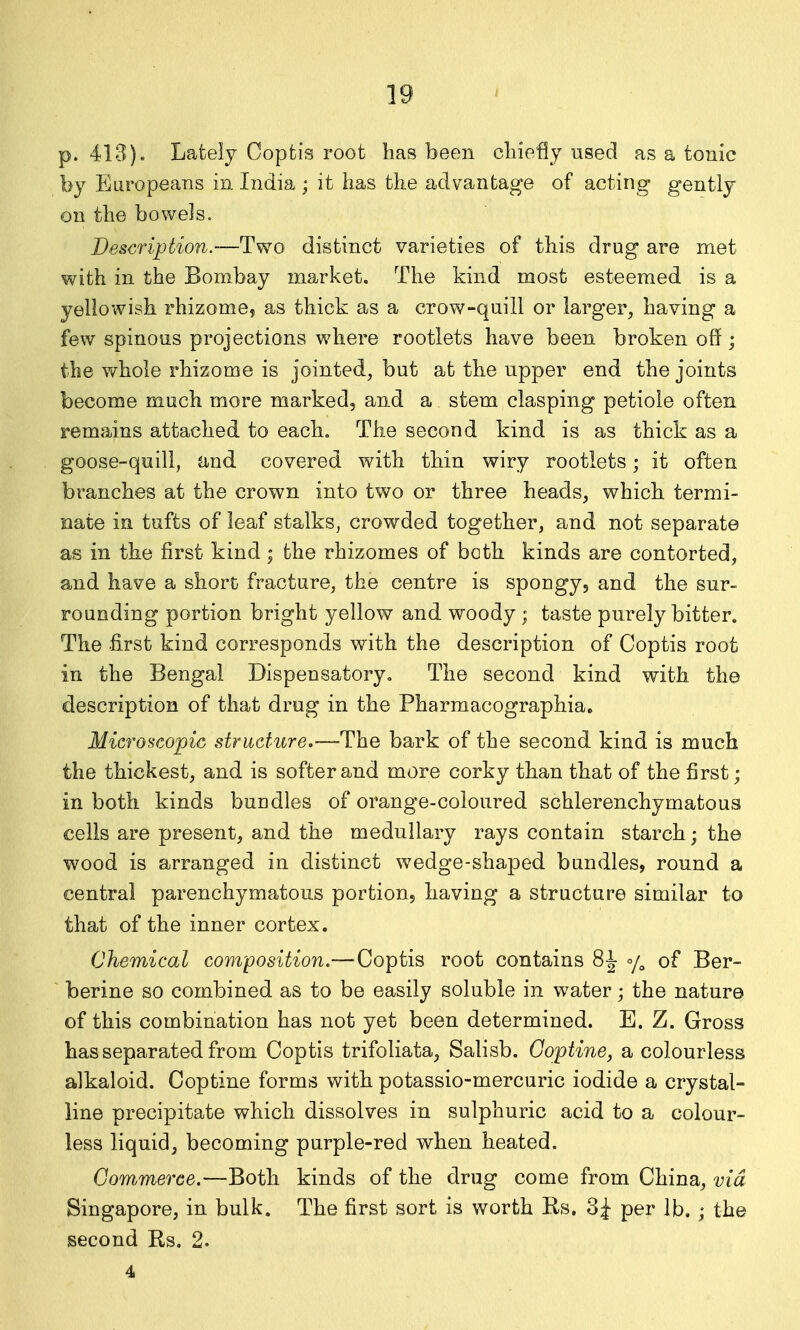 p. 413). Lately Copfcis root has been chiefly used as a tonic by Europeans in India ; it has the advantage of acting gently on the bowels. Description.—Two distinct varieties of this drug are met with in the Bombay market. The kind most esteemed is a yellowish rhizome, as thick as a crow-quill or larger^ having a few spinous projections where rootlets have been broken off; the whole rhizome is jointed, but at the upper end the joints become much more marked, and a stem clasping petiole often remains attached to each. The second kind is as thick as a goose-quill, and covered with thin wiry rootlets; it often branches at the crown into two or three heads, which termi- nate in tufts of leaf stalks, crowded together, and not separate as in the first kind; the rhizomes of both kinds are contorted, and have a short fracture, the centre is spongy, and the sur- rounding portion bright yellow and woody; taste purely bitter. The first kind corresponds with the description of Coptis root in the Bengal Dispensatory. The second kind with the description of that drug in the Pharmacographia, Microscopic structure.—The bark of the second kind is much the thickest, and is softer and more corky than that of the first; in both kinds bundles of orange-coloured schlerenchymatous cells are present, and the medullary rays contain starch; the wood is arranged in distinct wedge-shaped bundles, round a central parenchymatous portiouj having a structure similar to that of the inner cortex. Chemical composition.—Coptis root contains 8^ of Ber- berine so combined as to be easily soluble in water; the nature of this combination has not yet been determined. E. Z. Gross has separated from Coptis trifoliata, Salisb. Goptine, a colourless alkaloid. Coptine forms with potassio-mercuric iodide a crystal- line precipitate which dissolves in sulphuric acid to a colour- less liquid, becoming purple-red when heated. Commerce.—Both kinds of the drug come from China, via Singapore, in bulk. The first sort is worth Rs. 3^ per lb. ; the second Rs. 2. 4