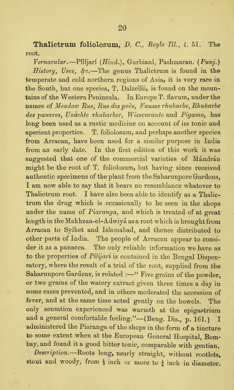 Thalictrum foliolosum, D. C, Royh TIL, L 51. The root. Vernacular,—Pflljarl {Hind.), Gurbianf^ Pashmaran. (Punj.) History, UseSj Sfc.—Tlie genus Thalictrum is found in the temperate and cold northern regions of Asia, it is very rare in the South_, but one species, T. Dalzellii, is found on the moun- tains of the Western Peninsula. In Europe T. flavum, under the names of Meadow Rue, Rue despres, Fausse rhuharhe, Rhubarbe des pauvres, Unachte rhaharher, Wiescurante and Pigamo, has long been used as a rustic medicine on account of its tonic and aperient properties. T. foliolosum, and perhaps another species from Arracan, have been used for a similar purpose in India from an early date. In the first edition of this work it was suggested that one of the commercial varieties of Mamiran might be the root of T. foliolosum, but having since received authentic specimens of the plant from the Saharunpore Gardens, I am now able to say that it bears no resemblance whatever to Thalictrum root. I have also been able to identify as a Thalic- trum the drug which is occasionally to be seen in the shops under the name of Piaranga, and which is treated of at great length in theMakhzan-el-Adwiya as a root which is brought from Arracan to Sylhet and Islamabad, and thence distributed to other parts of India. The people of Arracan appear to consi- der it as a panacea. The only reliable information we have as to the properties of Pilijari is contained in the Bengal Dispen- satory, where the result of a trial of the root, supplied from the Saharunpore Gardens, is related :—Five grains of the powder, or two grains of the watery extract given three times a day in some cases prevented, and in others moderated the accession of fever, and at the same time acted gently on the bowels. The only sensation experienced was warmth at the epigastrium and a general comfortable feeling.'^—(Beng. Dis., p. 161.) I administered the Piaranga of the shops in the form of a tincture to some extent when at the European General Hospital, Bom- bay, and found it a good bitter tonic, comparable with gentian. Description.—Hoots long, nearly straight, without rootlets, stout and woody, from i inch or more to I inch in diameter.