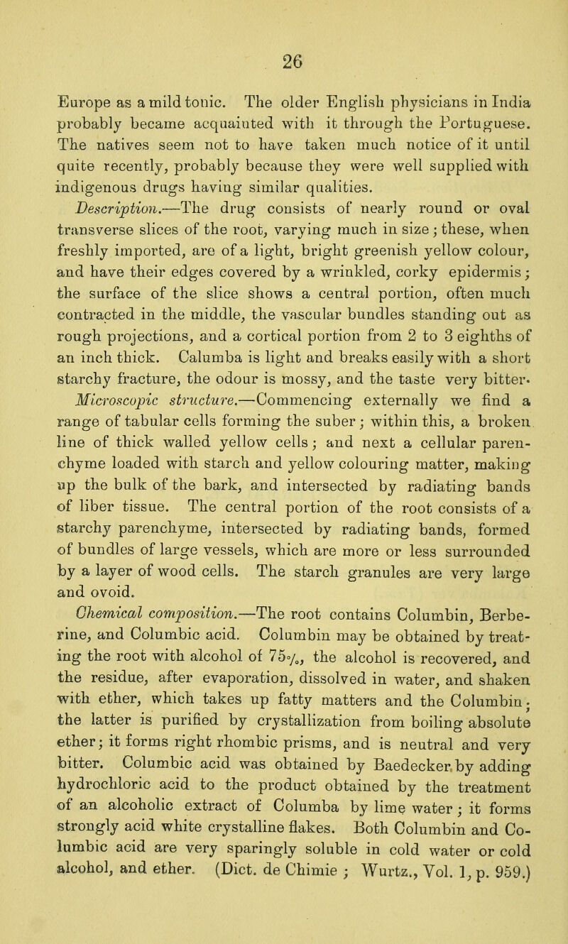 Europe as a mild tonic. The older English physicians in India probably became acquainted with it through the Portuguese. The natives seem not to have taken much notice of it until quite recently, probably because they were well supplied with indigenous drugs having similar qualities. Description.—The drug consists of nearly round or oval transverse slices of the root, varying much in size ; these, when freshly imported, are of a light, bright greenish yellow colour, and have their edges covered by a wrinkled, corky epidermis; the surface of the slice shows a central portion, often much contracted in the middle, the vascular bundles standing out as rough projections, and a cortical portion from 2 to 3 eighths of an inch thick. Calumba is light and breaks easily with a short starchy fracture, the odour is mossy, and the taste very bitter. Microscopic structure.—-QommQncmg externally we find a range of tabular cells forming the suber; within this, a broken line of thick walled yellow cells; and next a cellular paren- chyme loaded with starch and yellow colouring matter, making up the bulk of the bark, and intersected by radiating bands of liber tissue. The central portion of the root consists of a starchy parenchyme, intersected by radiating bands, formed of bundles of large vessels, which are more or less surrounded by a layer of wood cells. The starch granules are very large and ovoido Chemical composition.—The root contains Columbin, Berbe- rine, and Columbic acid. Columbin may be obtained by treat- ing the root with alcohol oi 75%, the alcohol is recovered, and the residue, after evaporation, dissolved in water, and shaken with ether, which takes up fatty matters and the Columbin • the latter is purified by crystallization from boiling absolute ether; it forms right rhombic prisms, and is neutral and very bitter. Columbic acid was obtained by Baedecker by adding hydrochloric acid to the product obtained by the treatment of an alcoholic extract of Columba by lime water; it forma strongly acid white crystalline flakes. Both Columbin and Co- lumbic acid are very sparingly soluble in cold water or cold alcohol, and ether. (Diet, de Chimie ; Wurtz., Vol. 1, p. 959.)