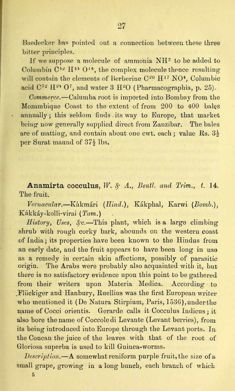 Baedecker lias pointed out a connection between these three bitter principles. If we suppose a molecule of ammonia NH^ to be added to Colurnbin C ''^ H''^^^ 0'*, the complex molecule thence resulting will contain the elements of Berberine C'^ H^^ NO*, Columbia acid and water 3 H^^O (Pharmacographia, p. 25). Commerce.—Calumba root is imported into Bombay from the Mozambique Coast to the extent of from 200 to 400 bal^s annually; this seldom finds, its way to Europe, that market being now generally supplied direct from Zanzibar. The bales are of matting, and contain about one cwt. each; value Rs. per Surat maund of 37^ lbs. Anamirta cocculus, W, Sr A,, Bentl. and Trim., t. 14. The fruit. Vernacular.—Kakmari (Hind.), Kakphal, Karwi [Bomb.), Kakkay-kolli-virai (Tarn.) History, Uses, 8fc.—This plant, which is a large climbing shrub with rough corky bark, abounds on the western coast of India its properties have been known to the Hindus from an early date, and the fruit appears to have been long in use as a remedy in certain skin affections, possibly of parasitic origin. The Arabs were probably also acquainted witli it, but there is no satisfactory evidence upon this point to be gathered from their writers upon Materia Medica. According to jFlUckiger and Hanbury, Ruellius was the first European writer who mentioned it (De Natura Stirpium, Paris, 1536), under the name of Cocci orientis. Gerarde calls it Cocculus Indicus ; it also bore the name of Coccoledi Levante (Levant berries), from its being introduced into Europe through the Levant ports. In the Concan the juice of the leaves with that of the root of Gloriosa superba is used to kill Guinea-worms. Description.—A somewhat reniform purple fruit, the size of a small grape, growing in a long bunch, each branch of which 5