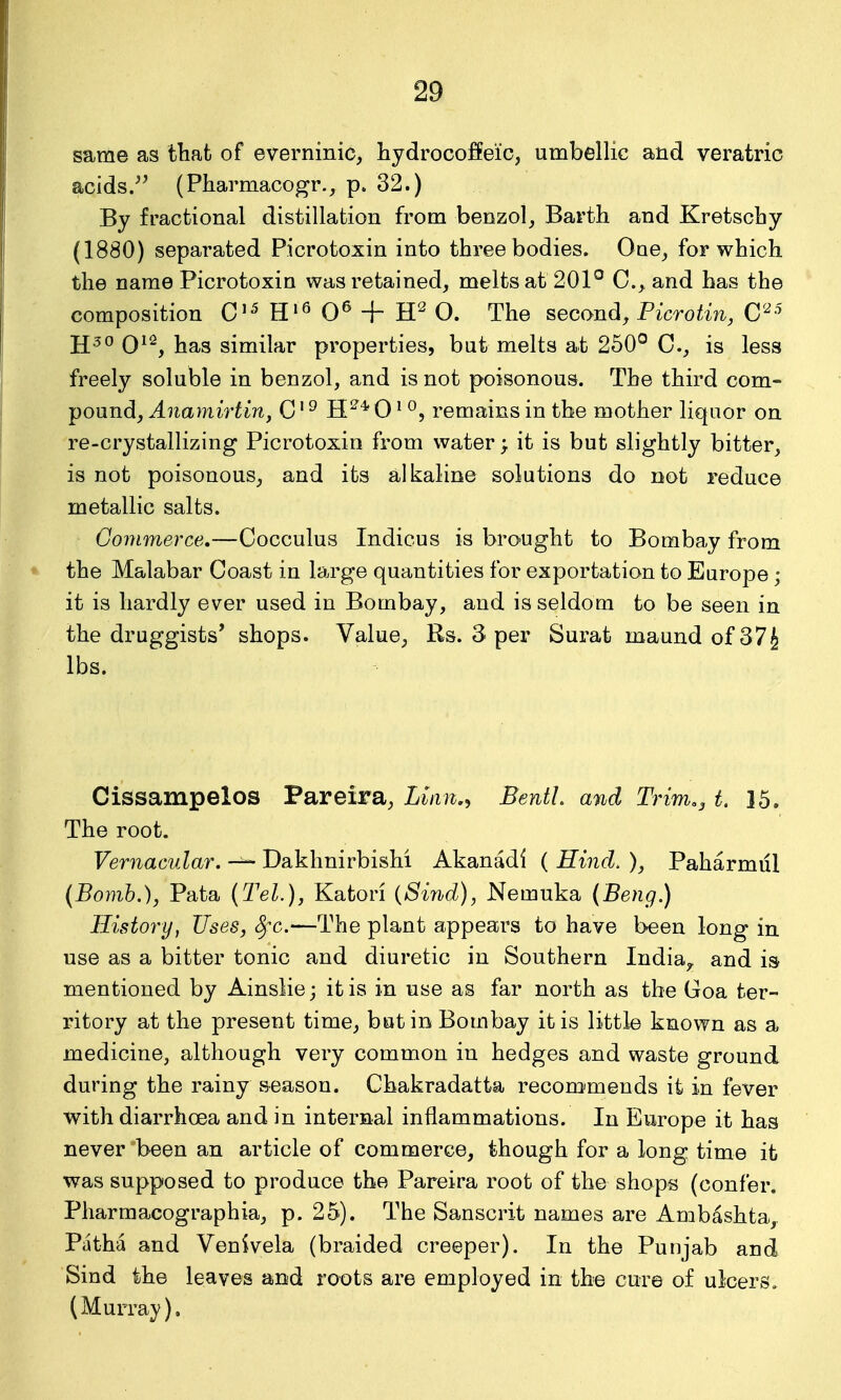 same as that of everninic, hydrocoffei'c, umbellic and veratric acids.^^ (Pharmacogr., p. 32.) By fractional distillation from benzol, Barth and Kretschy (1880) separated Picrotoxin into three bodies. One, for which the name Picrotoxin was retained, melts at 201° C, and has the composition C'^ H'^ 0^ + O. The second, Picrotin, C'^ j£3o Qi2^ ];ja,s similar properties, bat melts at 250° C, is less freely soluble in benzol, and is not poisonous. The third com- pound, Anamirtin, C' ^ H^* 0' °, remains in the mother liquor on re-crystallizing Picrotoxin from water; it is but slightly bitter, is not poisonous, and its alkaline solutions do not reduce metallic salts. Gonimerce,—Cocculus Indicus is brought to Bombay from the Malabar Coast in lairge quantities for exportation to Europe; it is hardly ever used in Bombay, and is seldom to be seen in the druggists' shops. Value, Rs. 3 per Surat maundofSVJ lbs. Cissampelos Pareira, Lian,^ BentL and Trim., t. 15. The root. Vernacular. ~ Dakhnirbishi Akanadi ( Eind. ), Paharmul (Bomb.), Pata (Tel.), Katori {Sind), Nemuka (Beng.) History, Uses, ^c—The plant appears to have been long in use as a bitter tonic and diuretic in Southern India^ and is mentioned by Ainslie; it is in use as far north as the Goa ter- ritory at the present time, but in Bombay it is little known as a medicine, although very common in hedges and waste ground during the rainy season. Chakradatta recomimends it in fever with diarrhoea and in internal inflammations. In Europe it has never been an article of commerce, though for a long time it was supposed to produce the Pareira root of the shops (confer. Pharmacographia, p. 25). The Sanscrit names are Ambashta,. Piitha and Venivela (braided creeper). In the Punjab and Sind the leaves and roots are employed in the cure of ulcers. (Murray).
