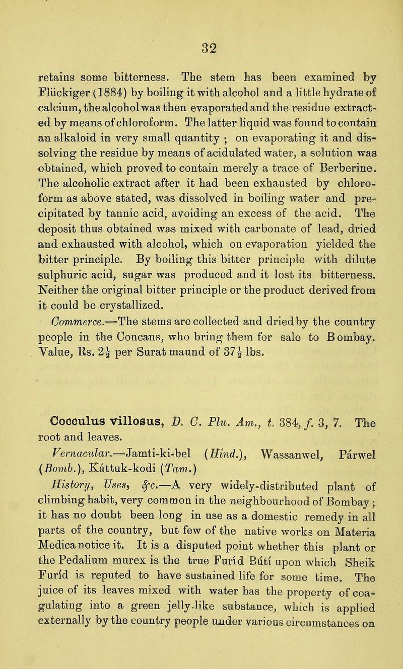retains some bitterness. The stem has been examined by Fliickiger (1884) by boiling it with alcohol and a little hydrate of calcium, the alcohol was then evaporated and the residue extract- ed by means of chloroform. The latter liquid was found to contain an alkaloid in very small quantity ; on evaporating it and dis- solving the residue by means of acidulated water^ a solution was obtained, which proved to contain merely a trace of Berberine. The alcoholic extract after it had been exhausted by chloro- form as above stated, was dissolved in boiling water and pre- cipitated by tannic acid, avoiding an excess of the acid. The deposit thus obtained was mixed with carbonate of lead, dried and exhausted with alcohol, which on evaporation yielded the bitter principle. By boiling this bitter principle with dilute gulphuric acid, sugar was produced and it lost its bitterness. Neither the original bitter principle or the product derived from it could be crystallized. Commerce.-—The stems are collected and dried by the country people in the Concans, who bring thetn for sale to Bombay. Value, Us, 2^ per Surat maund of 37 J lbs. Coooulus villosus, D. G. Flu, Am., t 384, /. 3, 7. The root and leaves. Vernacular.—J s^mii-ki-hel (Hind.), Wassanwel^ Parwel (Bomb.), Kattuk-kodi (Tarn.) History, Uses^ ^c.—A very widely-distributed plant of climbing habit, very common in the neighbourhood of Bombay; it has no doubt been long in use as a domestic remedy in all parts of the country, but few of the native works on Materia Medica notice it. It is a disputed point whether this plant or the Pedalium murex is the true Furid Bdti upon which Sheik Furid is reputed to have sustained life for some time. The juice of its leaves mixed with water has the property of coa- gulating into a green jelly-like substance, which is applied externally by the country people under various circumstances on